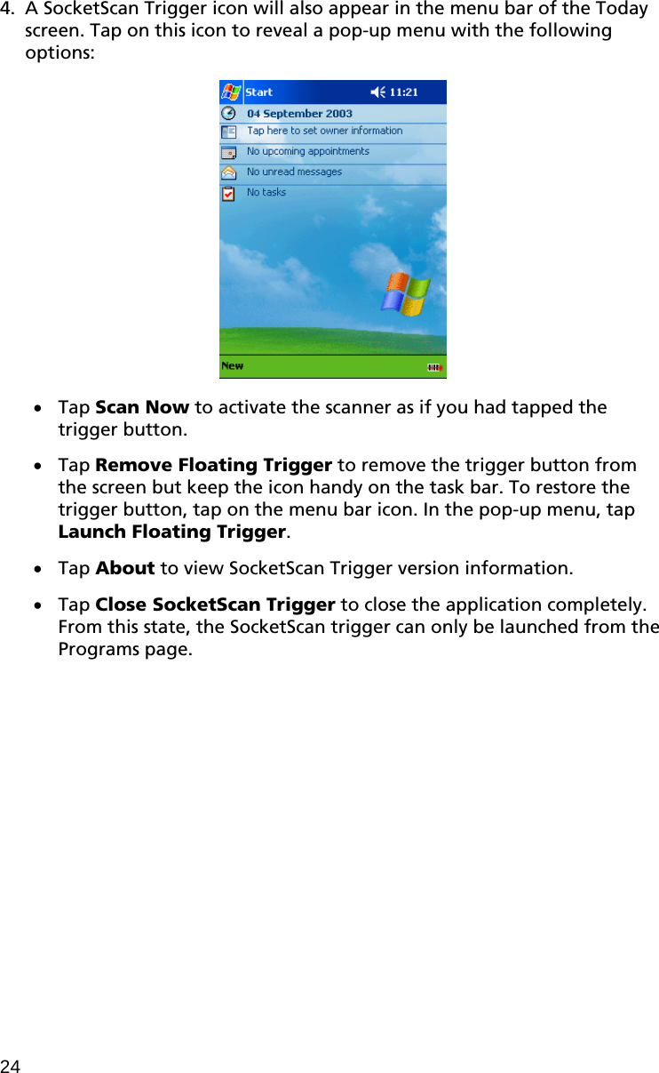 4. A SocketScan Trigger icon will also appear in the menu bar of the Today screen. Tap on this icon to reveal a pop-up menu with the following options:     Tap Scan Now to activate the scanner as if you had tapped the trigger button.   Tap Remove Floating Trigger to remove the trigger button from the screen but keep the icon handy on the task bar. To restore the trigger button, tap on the menu bar icon. In the pop-up menu, tap Launch Floating Trigger.   Tap About to view SocketScan Trigger version information.   Tap Close SocketScan Trigger to close the application completely. From this state, the SocketScan trigger can only be launched from the Programs page. 24 