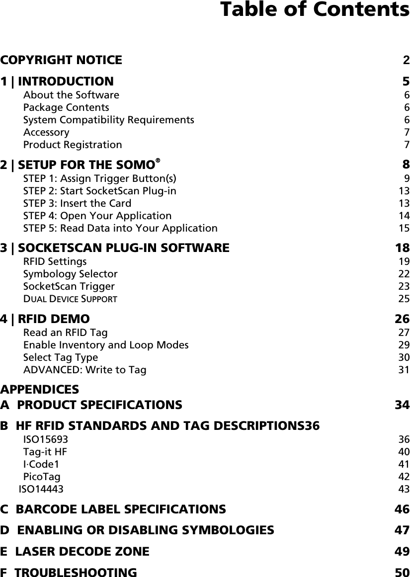  Table of Contents  COPYRIGHT NOTICE 2 1 | INTRODUCTION  5 About the Software  6 Package Contents  6 System Compatibility Requirements  6 Accessory 7 Product Registration  7 2 | SETUP FOR THE SOMO® 8 STEP 1: Assign Trigger Button(s)  9 STEP 2: Start SocketScan Plug-in  13 STEP 3: Insert the Card  13 STEP 4: Open Your Application  14 STEP 5: Read Data into Your Application  15 3 | SOCKETSCAN PLUG-IN SOFTWARE  18 RFID Settings  19 Symbology Selector  22 SocketScan Trigger  23 DUAL DEVICE SUPPORT 25 4 | RFID DEMO  26 Read an RFID Tag  27 Enable Inventory and Loop Modes  29 Select Tag Type  30 ADVANCED: Write to Tag  31 APPENDICES A  PRODUCT SPECIFICATIONS  34 B  HF RFID STANDARDS AND TAG DESCRIPTIONS36 ISO15693 36 Tag-it HF  40 I·Code1  41 PicoTag  42 ISO14443 43 C  BARCODE LABEL SPECIFICATIONS  46 D  ENABLING OR DISABLING SYMBOLOGIES  47 E  LASER DECODE ZONE  49 F  TROUBLESHOOTING  50 