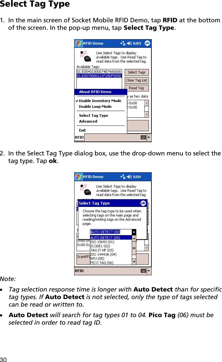 Select Tag Type  1. In the main screen of Socket Mobile RFID Demo, tap RFID at the bottom of the screen. In the pop-up menu, tap Select Tag Type.    2. In the Select Tag Type dialog box, use the drop-down menu to select the tag type. Tap ok.   Note:   Tag selection response time is longer with Auto Detect than for specific tag types. If Auto Detect is not selected, only the type of tags selected can be read or written to.  Auto Detect will search for tag types 01 to 04. Pico Tag (06) must be selected in order to read tag ID. 30 