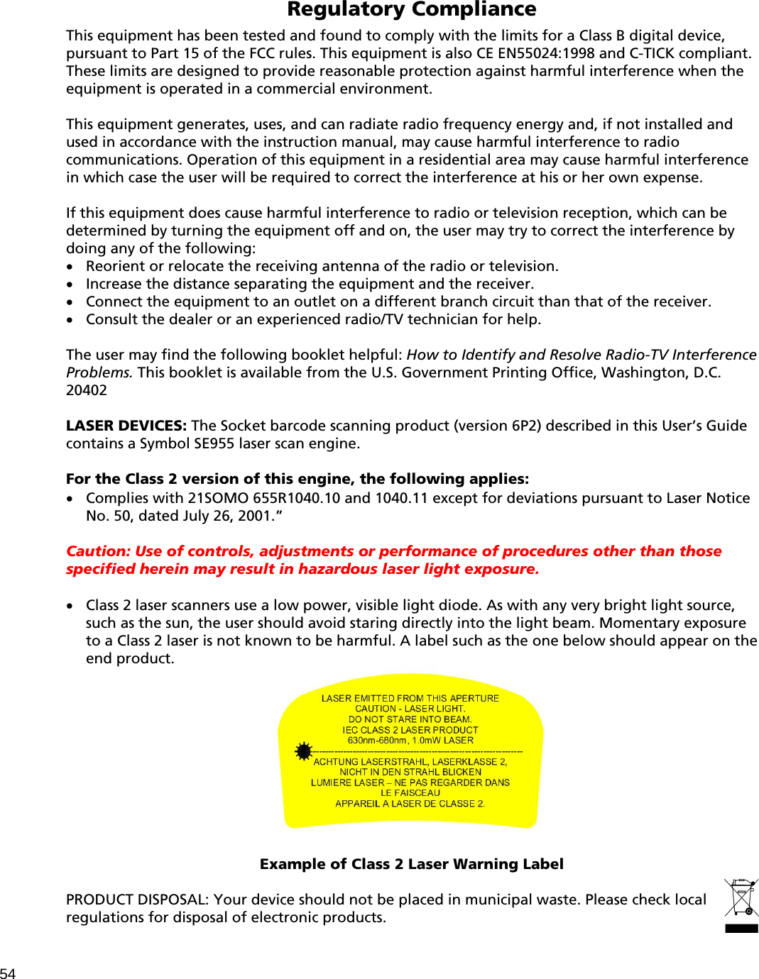 Regulatory Compliance  This equipment has been tested and found to comply with the limits for a Class B digital device, pursuant to Part 15 of the FCC rules. This equipment is also CE EN55024:1998 and C-TICK compliant. These limits are designed to provide reasonable protection against harmful interference when the equipment is operated in a commercial environment.  This equipment generates, uses, and can radiate radio frequency energy and, if not installed and used in accordance with the instruction manual, may cause harmful interference to radio communications. Operation of this equipment in a residential area may cause harmful interference in which case the user will be required to correct the interference at his or her own expense.  If this equipment does cause harmful interference to radio or television reception, which can be determined by turning the equipment off and on, the user may try to correct the interference by doing any of the following:   Reorient or relocate the receiving antenna of the radio or television.   Increase the distance separating the equipment and the receiver.   Connect the equipment to an outlet on a different branch circuit than that of the receiver.   Consult the dealer or an experienced radio/TV technician for help.  The user may find the following booklet helpful: How to Identify and Resolve Radio-TV Interference Problems. This booklet is available from the U.S. Government Printing Office, Washington, D.C. 20402  LASER DEVICES: The Socket barcode scanning product (version 6P2) described in this User’s Guide contains a Symbol SE955 laser scan engine.  For the Class 2 version of this engine, the following applies:   Complies with 21SOMO 655R1040.10 and 1040.11 except for deviations pursuant to Laser Notice No. 50, dated July 26, 2001.”  Caution: Use of controls, adjustments or performance of procedures other than those specified herein may result in hazardous laser light exposure.   Class 2 laser scanners use a low power, visible light diode. As with any very bright light source, such as the sun, the user should avoid staring directly into the light beam. Momentary exposure to a Class 2 laser is not known to be harmful. A label such as the one below should appear on the end product.    Example of Class 2 Laser Warning Label  PRODUCT DISPOSAL: Your device should not be placed in municipal waste. Please check local regulations for disposal of electronic products.54 