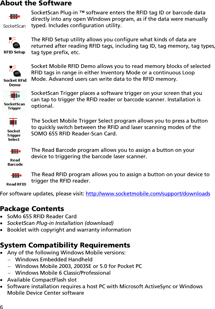 About the Software  SocketScan Plug-in ™ software enters the RFID tag ID or barcode data directly into any open Windows program, as if the data were manually typed. Includes configuration utility.   The RFID Setup utility allows you configure what kinds of data are returned after reading RFID tags, including tag ID, tag memory, tag types, tag type prefix, etc.  Socket Mobile RFID Demo allows you to read memory blocks of selected RFID tags in range in either Inventory Mode or a continuous Loop Mode. Advanced users can write data to the RFID memory.  SocketScan Trigger places a software trigger on your screen that you can tap to trigger the RFID reader or barcode scanner. Installation is optional.   The Socket Mobile Trigger Select program allows you to press a button to quickly switch between the RFID and laser scanning modes of the SOMO 655 RFID Reader-Scan Card.     The Read Barcode program allows you to assign a button on your device to triggering the barcode laser scanner.   The Read RFID program allows you to assign a button on your device to trigger the RFID reader.  For software updates, please visit: http://www.socketmobile.com/support/downloads  Package Contents  SoMo 655 RFID Reader Card  SocketScan Plug-in Installation (download)  Booklet with copyright and warranty information  System Compatibility Requirements  Any of the following Windows Mobile versions:  Windows Embedded Handheld  Windows Mobile 2003, 2003SE or 5.0 for Pocket PC  Windows Mobile 6 Classic/Professional  Available CompactFlash slot  Software installation requires a host PC with Microsoft ActiveSync or Windows Mobile Device Center software  6 
