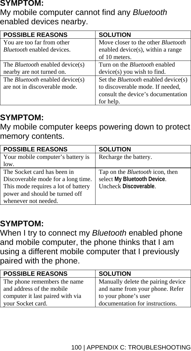 100 | APPENDIX C: TROUBLESHOOTING SYMPTOM:  My mobile computer cannot find any Bluetooth enabled devices nearby.  POSSIBLE REASONS  SOLUTION You are too far from other Bluetooth enabled devices.  Move closer to the other Bluetooth enabled device(s), within a range of 10 meters. The Bluetooth enabled device(s) nearby are not turned on.  Turn on the Bluetooth enabled device(s) you wish to find. The Bluetooth enabled device(s) are not in discoverable mode.  Set the Bluetooth enabled device(s) to discoverable mode. If needed, consult the device’s documentation for help.  SYMPTOM:  My mobile computer keeps powering down to protect memory contents.  POSSIBLE REASONS  SOLUTION Your mobile computer’s battery is low.  Recharge the battery. The Socket card has been in Discoverable mode for a long time. This mode requires a lot of battery power and should be turned off whenever not needed. Tap on the Bluetooth icon, then select My Bluetooth Device. Uncheck Discoverable.  SYMPTOM:  When I try to connect my Bluetooth enabled phone and mobile computer, the phone thinks that I am using a different mobile computer that I previously paired with the phone.  POSSIBLE REASONS  SOLUTION The phone remembers the name and address of the mobile computer it last paired with via your Socket card.  Manually delete the pairing device and name from your phone. Refer to your phone’s user documentation for instructions. 