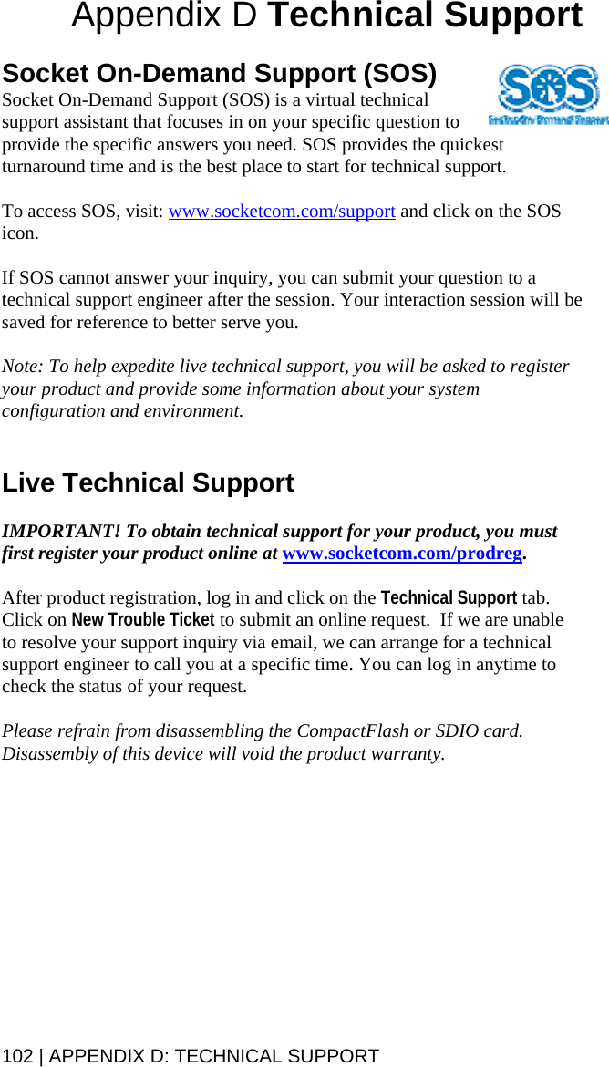 102 | APPENDIX D: TECHNICAL SUPPORT  Appendix D Technical Support   Socket On-Demand Support (SOS) Socket On-Demand Support (SOS) is a virtual technical support assistant that focuses in on your specific question to provide the specific answers you need. SOS provides the quickest turnaround time and is the best place to start for technical support.  To access SOS, visit: www.socketcom.com/support and click on the SOS icon.  If SOS cannot answer your inquiry, you can submit your question to a technical support engineer after the session. Your interaction session will be saved for reference to better serve you.  Note: To help expedite live technical support, you will be asked to register your product and provide some information about your system configuration and environment.   Live Technical Support  IMPORTANT! To obtain technical support for your product, you must first register your product online at www.socketcom.com/prodreg.  After product registration, log in and click on the Technical Support tab. Click on New Trouble Ticket to submit an online request.  If we are unable to resolve your support inquiry via email, we can arrange for a technical support engineer to call you at a specific time. You can log in anytime to check the status of your request.  Please refrain from disassembling the CompactFlash or SDIO card. Disassembly of this device will void the product warranty.