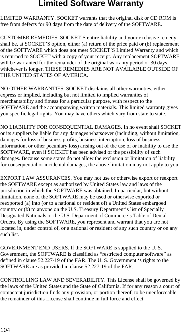 104 Limited Software Warranty  LIMITED WARRANTY. SOCKET warrants that the original disk or CD ROM is free from defects for 90 days from the date of delivery of the SOFTWARE. CUSTOMER REMEDIES. SOCKET’S entire liability and your exclusive remedy shall be, at SOCKET’S option, either (a) return of the price paid or (b) replacement of the SOFTWARE which does not meet SOCKET’S Limited Warranty and which is returned to SOCKET with a copy of your receipt. Any replacement SOFTWARE will be warranted for the remainder of the original warranty period or 30 days, whichever is longer. THESE REMEDIES ARE NOT AVAILABLE OUTSIDE OF THE UNITED STATES OF AMERICA.    NO OTHER WARRANTIES. SOCKET disclaims all other warranties, either express or implied, including but not limited to implied warranties of merchantability and fitness for a particular purpose, with respect to the SOFTWARE and the accompanying written materials. This limited warranty gives you specific legal rights. You may have others which vary from state to state. NO LIABILITY FOR CONSEQUENTIAL DAMAGES. In no event shall SOCKET or its suppliers be liable for any damages whatsoever (including, without limitation, damages for loss of business profits, business interruption, loss of business information, or other pecuniary loss) arising out of the use of or inability to use the SOFTWARE, even if SOCKET has been advised of the possibility of such damages. Because some states do not allow the exclusion or limitation of liability for consequential or incidental damages, the above limitation may not apply to you. EXPORT LAW ASSURANCES. You may not use or otherwise export or reexport the SOFTWARE except as authorized by United States law and laws of the jurisdiction in which the SOFTWARE was obtained. In particular, but without limitation, none of the SOFTWARE may be used or otherwise exported or reexported (a) into (or to a national or resident of) a United States embargoed country or (b) to anyone on the U.S. Treasury Department’s list of Specially Designated Nationals or the U.S. Department of Commerce’s Table of Denial Orders. By using the SOFTWARE, you represent and warrant that you are not located in, under control of, or a national or resident of any such country or on any such list. GOVERNMENT END USERS. If the SOFTWARE is supplied to the U. S. Government, the SOFTWARE is classified as “restricted computer software” as defined in clause 52.227-19 of the FAR. The U. S. Government ‘s rights to the SOFTWARE are as provided in clause 52.227-19 of the FAR. CONTROLLING LAW AND SEVERABILITY. This License shall be governed by the laws of the United States and the State of California. If for any reason a court of competent jurisdiction finds any provision, or portion thereof, to be unenforceable, the remainder of this License shall continue in full force and effect.   