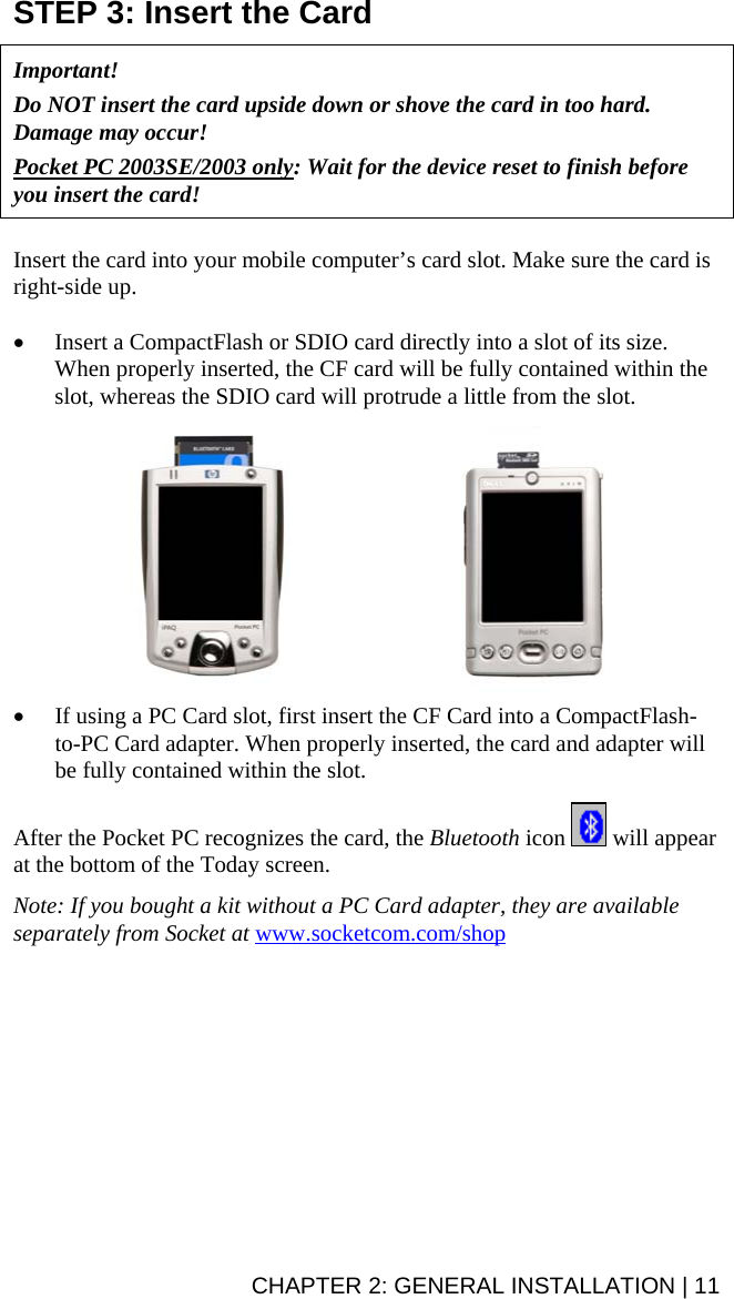 CHAPTER 2: GENERAL INSTALLATION | 11 STEP 3: Insert the Card   Important!   Do NOT insert the card upside down or shove the card in too hard. Damage may occur!  Pocket PC 2003SE/2003 only: Wait for the device reset to finish before you insert the card!    Insert the card into your mobile computer’s card slot. Make sure the card is right-side up.   • Insert a CompactFlash or SDIO card directly into a slot of its size. When properly inserted, the CF card will be fully contained within the slot, whereas the SDIO card will protrude a little from the slot.    • If using a PC Card slot, first insert the CF Card into a CompactFlash-to-PC Card adapter. When properly inserted, the card and adapter will be fully contained within the slot.   After the Pocket PC recognizes the card, the Bluetooth icon   will appear at the bottom of the Today screen.  Note: If you bought a kit without a PC Card adapter, they are available separately from Socket at www.socketcom.com/shop   