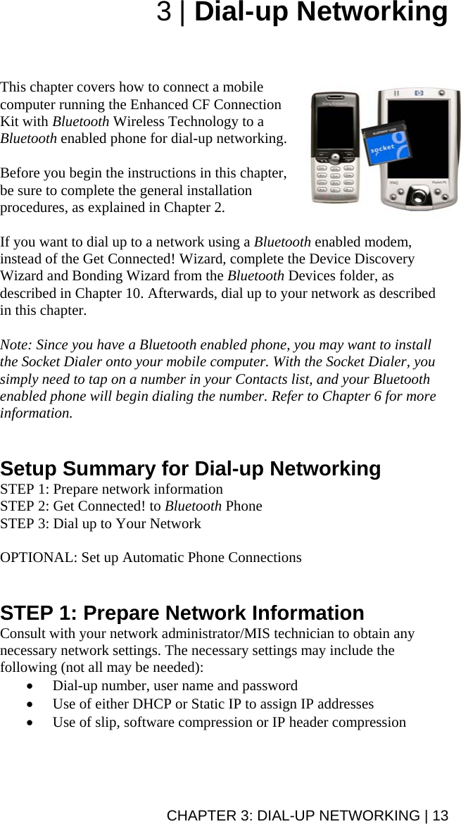 CHAPTER 3: DIAL-UP NETWORKING | 13 3 | Dial-up Networking    This chapter covers how to connect a mobile computer running the Enhanced CF Connection Kit with Bluetooth Wireless Technology to a Bluetooth enabled phone for dial-up networking.   Before you begin the instructions in this chapter, be sure to complete the general installation procedures, as explained in Chapter 2.  If you want to dial up to a network using a Bluetooth enabled modem, instead of the Get Connected! Wizard, complete the Device Discovery Wizard and Bonding Wizard from the Bluetooth Devices folder, as described in Chapter 10. Afterwards, dial up to your network as described in this chapter.  Note: Since you have a Bluetooth enabled phone, you may want to install the Socket Dialer onto your mobile computer. With the Socket Dialer, you simply need to tap on a number in your Contacts list, and your Bluetooth enabled phone will begin dialing the number. Refer to Chapter 6 for more information.   Setup Summary for Dial-up Networking STEP 1: Prepare network information STEP 2: Get Connected! to Bluetooth Phone STEP 3: Dial up to Your Network  OPTIONAL: Set up Automatic Phone Connections   STEP 1: Prepare Network Information Consult with your network administrator/MIS technician to obtain any necessary network settings. The necessary settings may include the following (not all may be needed): • Dial-up number, user name and password • Use of either DHCP or Static IP to assign IP addresses • Use of slip, software compression or IP header compression  