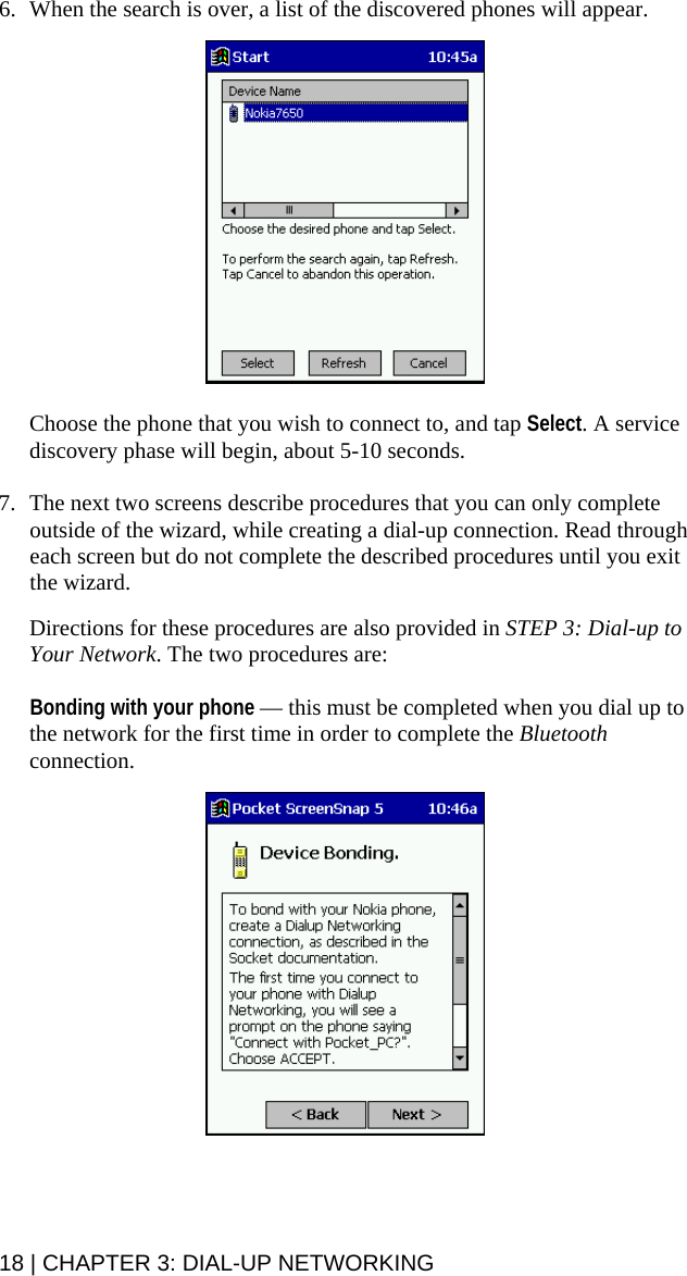 18 | CHAPTER 3: DIAL-UP NETWORKING 6. When the search is over, a list of the discovered phones will appear.    Choose the phone that you wish to connect to, and tap Select. A service discovery phase will begin, about 5-10 seconds.  7. The next two screens describe procedures that you can only complete outside of the wizard, while creating a dial-up connection. Read through each screen but do not complete the described procedures until you exit the wizard.   Directions for these procedures are also provided in STEP 3: Dial-up to Your Network. The two procedures are:  Bonding with your phone — this must be completed when you dial up to the network for the first time in order to complete the Bluetooth connection.    