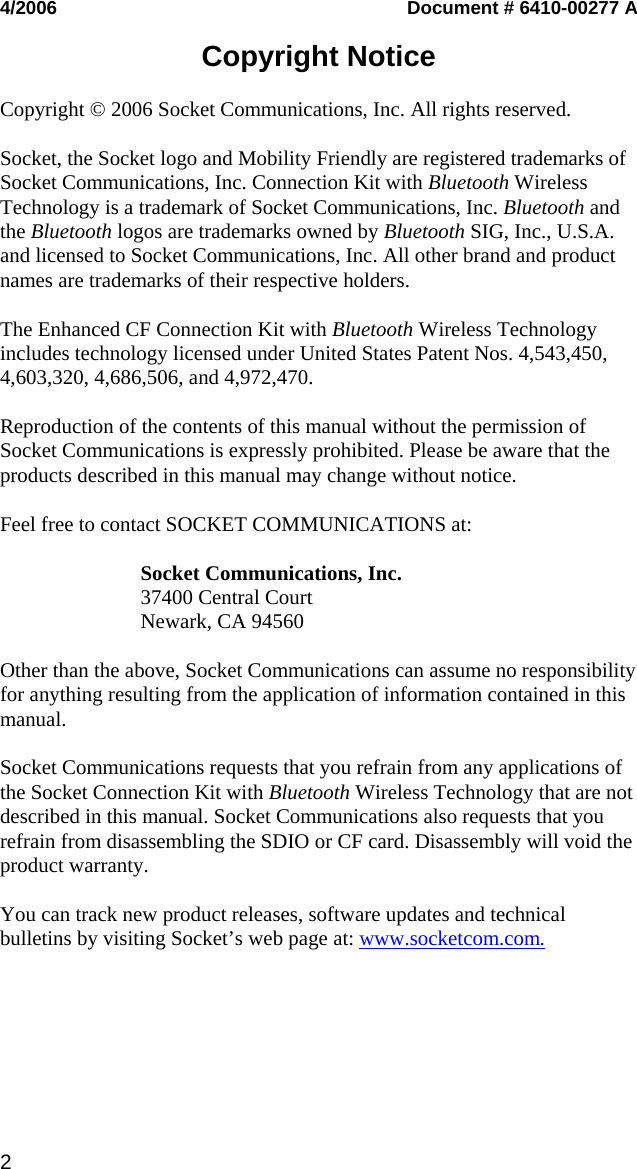 2   4/2006  Document # 6410-00277 A  Copyright Notice  Copyright © 2006 Socket Communications, Inc. All rights reserved.  Socket, the Socket logo and Mobility Friendly are registered trademarks of Socket Communications, Inc. Connection Kit with Bluetooth Wireless Technology is a trademark of Socket Communications, Inc. Bluetooth and the Bluetooth logos are trademarks owned by Bluetooth SIG, Inc., U.S.A. and licensed to Socket Communications, Inc. All other brand and product names are trademarks of their respective holders.  The Enhanced CF Connection Kit with Bluetooth Wireless Technology includes technology licensed under United States Patent Nos. 4,543,450, 4,603,320, 4,686,506, and 4,972,470.  Reproduction of the contents of this manual without the permission of Socket Communications is expressly prohibited. Please be aware that the products described in this manual may change without notice.  Feel free to contact SOCKET COMMUNICATIONS at:  Socket Communications, Inc. 37400 Central Court Newark, CA 94560  Other than the above, Socket Communications can assume no responsibility for anything resulting from the application of information contained in this manual.  Socket Communications requests that you refrain from any applications of the Socket Connection Kit with Bluetooth Wireless Technology that are not described in this manual. Socket Communications also requests that you refrain from disassembling the SDIO or CF card. Disassembly will void the product warranty.  You can track new product releases, software updates and technical bulletins by visiting Socket’s web page at: www.socketcom.com. 