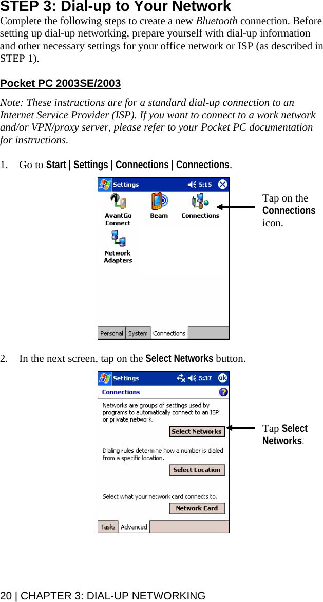 20 | CHAPTER 3: DIAL-UP NETWORKING STEP 3: Dial-up to Your Network Complete the following steps to create a new Bluetooth connection. Before setting up dial-up networking, prepare yourself with dial-up information and other necessary settings for your office network or ISP (as described in STEP 1).    Pocket PC 2003SE/2003  Note: These instructions are for a standard dial-up connection to an Internet Service Provider (ISP). If you want to connect to a work network and/or VPN/proxy server, please refer to your Pocket PC documentation for instructions.  1. Go to Start | Settings | Connections | Connections.     2. In the next screen, tap on the Select Networks button.     Tap Select Networks. Tap on the Connections icon. 