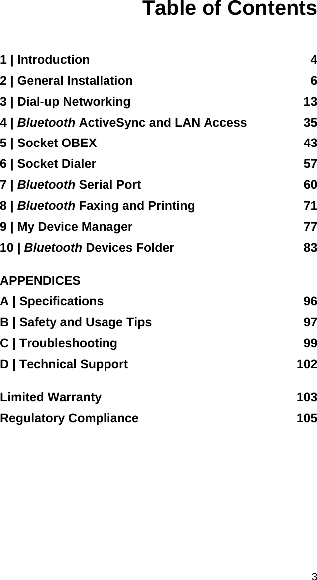 3 Table of Contents   1 | Introduction  4 2 | General Installation  6 3 | Dial-up Networking  13 4 | Bluetooth ActiveSync and LAN Access  35 5 | Socket OBEX  43 6 | Socket Dialer  57 7 | Bluetooth Serial Port  60 8 | Bluetooth Faxing and Printing  71 9 | My Device Manager  77 10 | Bluetooth Devices Folder  83  APPENDICES A | Specifications  96 B | Safety and Usage Tips  97 C | Troubleshooting  99 D | Technical Support  102  Limited Warranty  103 Regulatory Compliance  105  