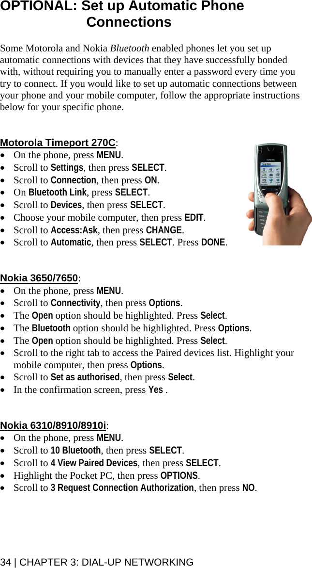 34 | CHAPTER 3: DIAL-UP NETWORKING OPTIONAL: Set up Automatic Phone Connections  Some Motorola and Nokia Bluetooth enabled phones let you set up automatic connections with devices that they have successfully bonded with, without requiring you to manually enter a password every time you try to connect. If you would like to set up automatic connections between your phone and your mobile computer, follow the appropriate instructions below for your specific phone.   Motorola Timeport 270C: • On the phone, press MENU. • Scroll to Settings, then press SELECT. • Scroll to Connection, then press ON. • On Bluetooth Link, press SELECT. • Scroll to Devices, then press SELECT. • Choose your mobile computer, then press EDIT. • Scroll to Access:Ask, then press CHANGE. • Scroll to Automatic, then press SELECT. Press DONE.   Nokia 3650/7650: • On the phone, press MENU. • Scroll to Connectivity, then press Options. • The Open option should be highlighted. Press Select. • The Bluetooth option should be highlighted. Press Options. • The Open option should be highlighted. Press Select. • Scroll to the right tab to access the Paired devices list. Highlight your mobile computer, then press Options. • Scroll to Set as authorised, then press Select. • In the confirmation screen, press Yes .   Nokia 6310/8910/8910i: • On the phone, press MENU. • Scroll to 10 Bluetooth, then press SELECT. • Scroll to 4 View Paired Devices, then press SELECT. • Highlight the Pocket PC, then press OPTIONS. • Scroll to 3 Request Connection Authorization, then press NO.  