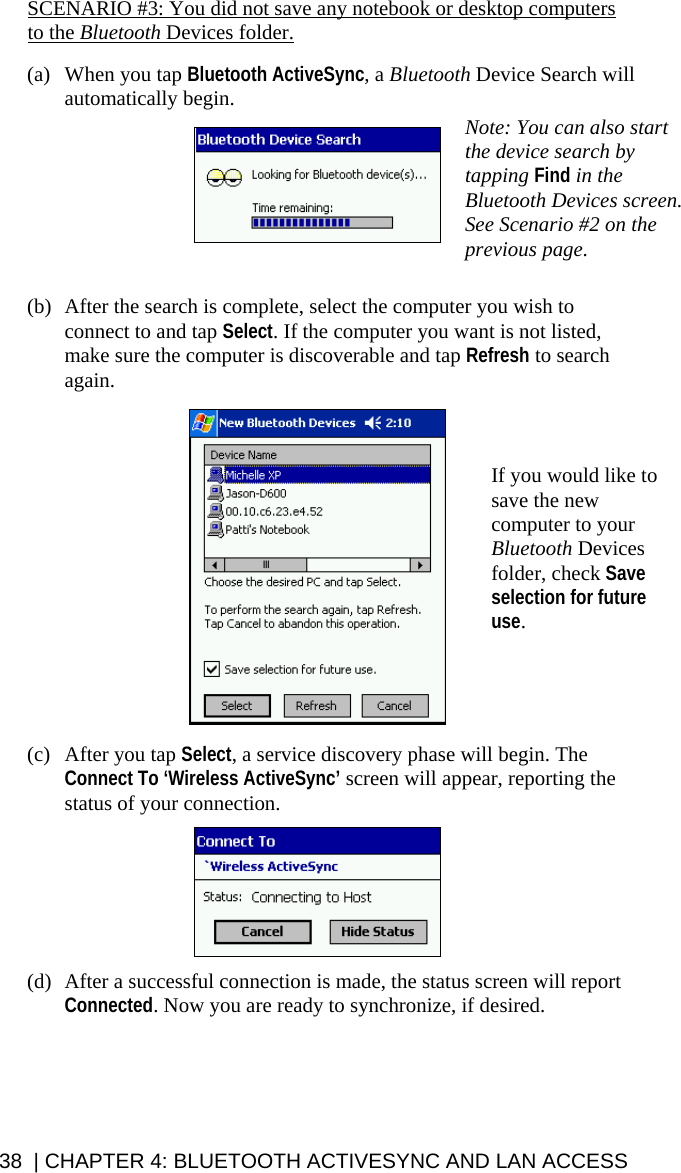 38  | CHAPTER 4: BLUETOOTH ACTIVESYNC AND LAN ACCESS SCENARIO #3: You did not save any notebook or desktop computers to the Bluetooth Devices folder.  (a) When you tap Bluetooth ActiveSync, a Bluetooth Device Search will automatically begin.       (b) After the search is complete, select the computer you wish to connect to and tap Select. If the computer you want is not listed, make sure the computer is discoverable and tap Refresh to search again.    (c) After you tap Select, a service discovery phase will begin. The Connect To ‘Wireless ActiveSync’ screen will appear, reporting the status of your connection.    (d) After a successful connection is made, the status screen will report Connected. Now you are ready to synchronize, if desired.   If you would like to save the new computer to your Bluetooth Devices folder, check Save selection for future use. Note: You can also start the device search by tapping Find in the Bluetooth Devices screen. See Scenario #2 on the previous page. 