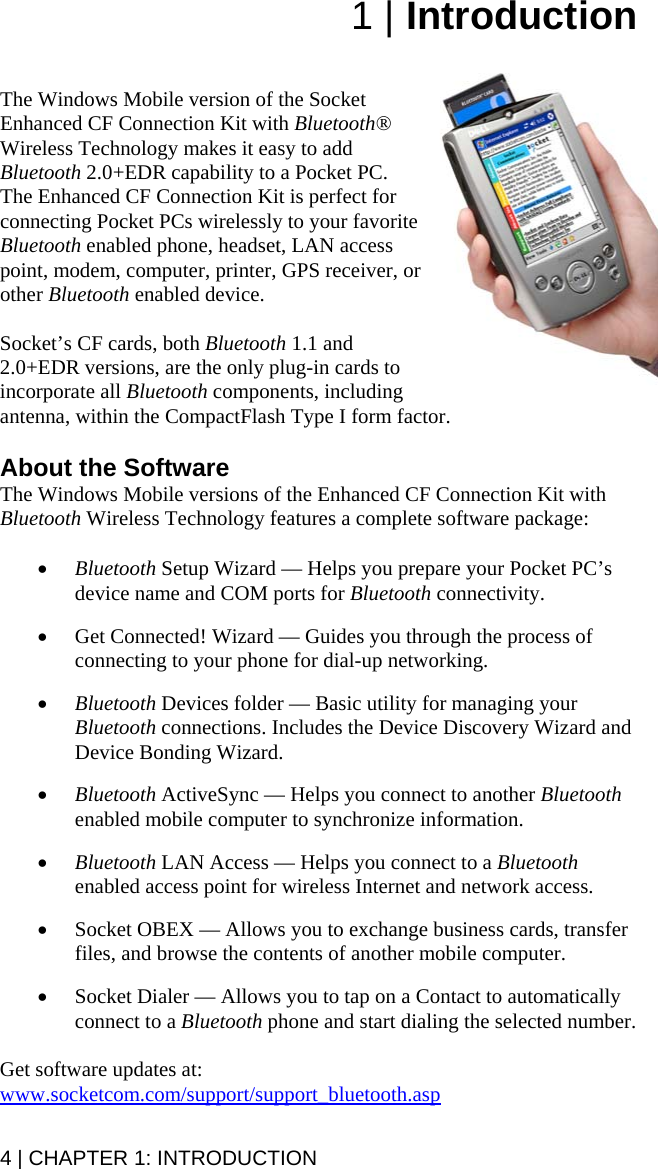 4 | CHAPTER 1: INTRODUCTION 1 | Introduction   The Windows Mobile version of the Socket Enhanced CF Connection Kit with Bluetooth® Wireless Technology makes it easy to add Bluetooth 2.0+EDR capability to a Pocket PC. The Enhanced CF Connection Kit is perfect for connecting Pocket PCs wirelessly to your favorite Bluetooth enabled phone, headset, LAN access point, modem, computer, printer, GPS receiver, or other Bluetooth enabled device.   Socket’s CF cards, both Bluetooth 1.1 and 2.0+EDR versions, are the only plug-in cards to incorporate all Bluetooth components, including antenna, within the CompactFlash Type I form factor.   About the Software The Windows Mobile versions of the Enhanced CF Connection Kit with Bluetooth Wireless Technology features a complete software package:  • Bluetooth Setup Wizard — Helps you prepare your Pocket PC’s device name and COM ports for Bluetooth connectivity.  • Get Connected! Wizard — Guides you through the process of connecting to your phone for dial-up networking.  • Bluetooth Devices folder — Basic utility for managing your Bluetooth connections. Includes the Device Discovery Wizard and Device Bonding Wizard.  • Bluetooth ActiveSync — Helps you connect to another Bluetooth enabled mobile computer to synchronize information.  • Bluetooth LAN Access — Helps you connect to a Bluetooth enabled access point for wireless Internet and network access.  • Socket OBEX — Allows you to exchange business cards, transfer files, and browse the contents of another mobile computer.  • Socket Dialer — Allows you to tap on a Contact to automatically connect to a Bluetooth phone and start dialing the selected number.  Get software updates at: www.socketcom.com/support/support_bluetooth.asp 