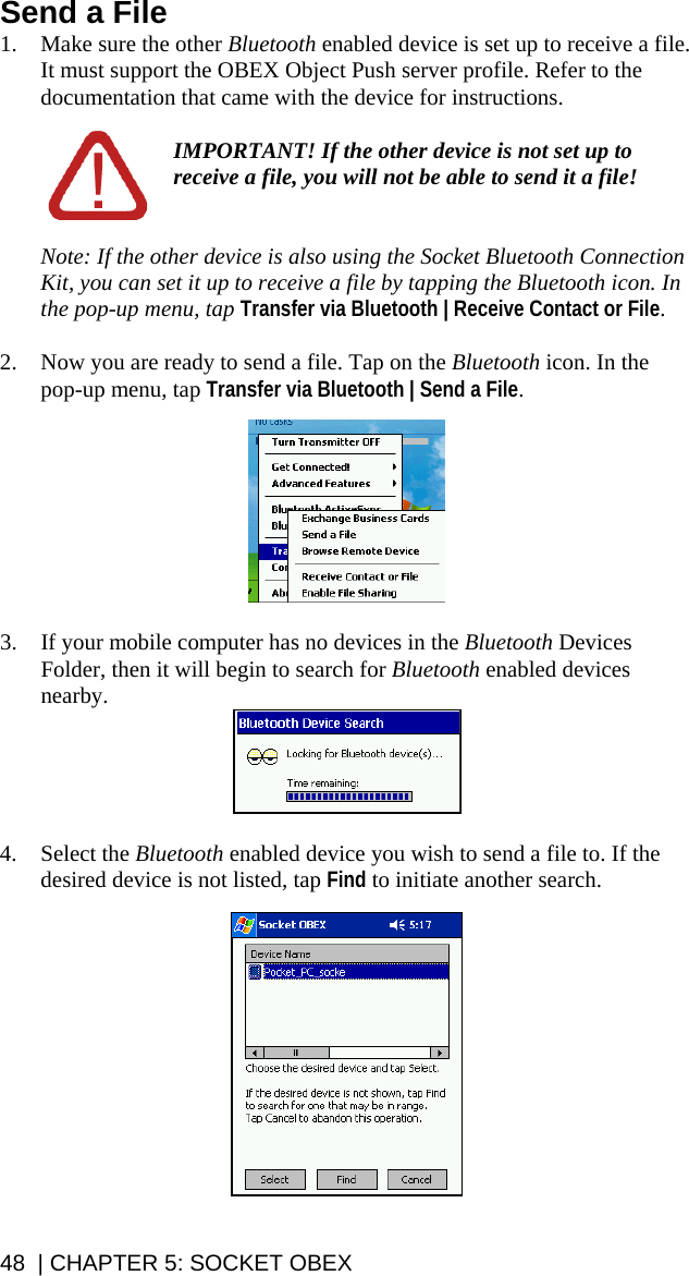 48  | CHAPTER 5: SOCKET OBEX Send a File 1. Make sure the other Bluetooth enabled device is set up to receive a file. It must support the OBEX Object Push server profile. Refer to the documentation that came with the device for instructions.  IMPORTANT! If the other device is not set up to receive a file, you will not be able to send it a file!   Note: If the other device is also using the Socket Bluetooth Connection Kit, you can set it up to receive a file by tapping the Bluetooth icon. In the pop-up menu, tap Transfer via Bluetooth | Receive Contact or File.  2. Now you are ready to send a file. Tap on the Bluetooth icon. In the pop-up menu, tap Transfer via Bluetooth | Send a File.    3. If your mobile computer has no devices in the Bluetooth Devices Folder, then it will begin to search for Bluetooth enabled devices nearby.   4. Select the Bluetooth enabled device you wish to send a file to. If the desired device is not listed, tap Find to initiate another search.   