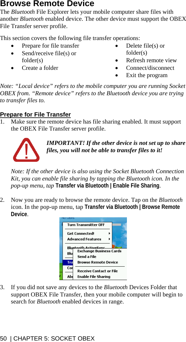 50  | CHAPTER 5: SOCKET OBEX Browse Remote Device The Bluetooth File Explorer lets your mobile computer share files with another Bluetooth enabled device. The other device must support the OBEX File Transfer server profile.  This section covers the following file transfer operations: • Prepare for file transfer • Send/receive file(s) or folder(s) • Create a folder • Delete file(s) or folder(s) • Refresh remote view • Connect/disconnect • Exit the program  Note: “Local device” refers to the mobile computer you are running Socket OBEX from. “Remote device” refers to the Bluetooth device you are trying to transfer files to.  Prepare for File Transfer 1. Make sure the remote device has file sharing enabled. It must support the OBEX File Transfer server profile.  IMPORTANT! If the other device is not set up to share files, you will not be able to transfer files to it!   Note: If the other device is also using the Socket Bluetooth Connection Kit, you can enable file sharing by tapping the Bluetooth icon. In the pop-up menu, tap Transfer via Bluetooth | Enable File Sharing.  2. Now you are ready to browse the remote device. Tap on the Bluetooth icon. In the pop-up menu, tap Transfer via Bluetooth | Browse Remote Device.   3. If you did not save any devices to the Bluetooth Devices Folder that support OBEX File Transfer, then your mobile computer will begin to search for Bluetooth enabled devices in range.   