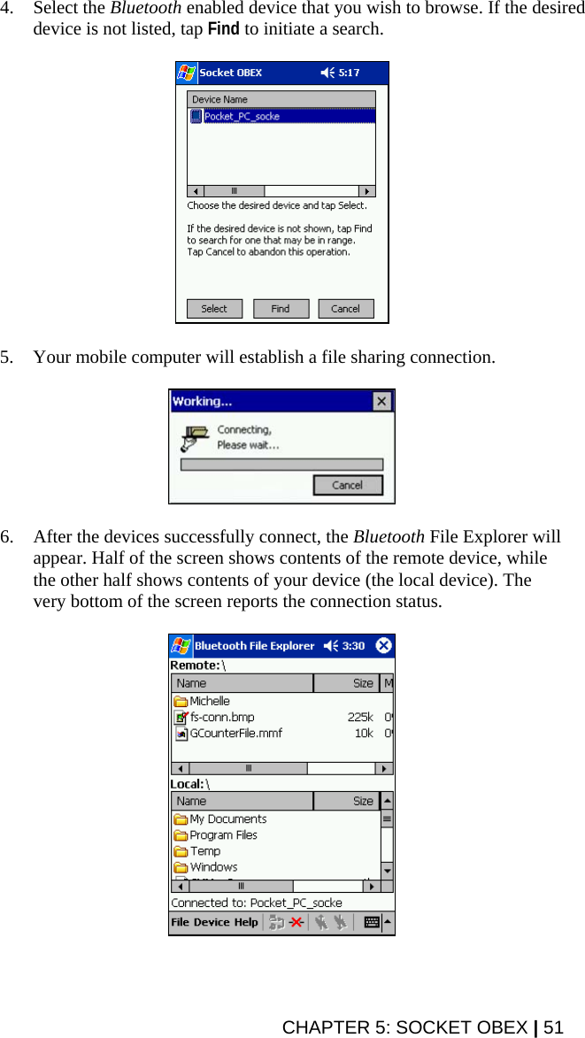 CHAPTER 5: SOCKET OBEX | 51 4. Select the Bluetooth enabled device that you wish to browse. If the desired device is not listed, tap Find to initiate a search.    5. Your mobile computer will establish a file sharing connection.    6. After the devices successfully connect, the Bluetooth File Explorer will appear. Half of the screen shows contents of the remote device, while the other half shows contents of your device (the local device). The very bottom of the screen reports the connection status.    