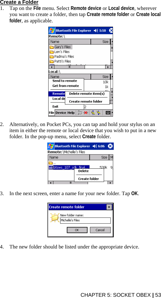 CHAPTER 5: SOCKET OBEX | 53 Create a Folder 1. Tap on the File menu. Select Remote device or Local device, wherever you want to create a folder, then tap Create remote folder or Create local folder, as applicable.    2. Alternatively, on Pocket PCs, you can tap and hold your stylus on an item in either the remote or local device that you wish to put in a new folder. In the pop-up menu, select Create folder.    3. In the next screen, enter a name for your new folder. Tap OK.    4. The new folder should be listed under the appropriate device.  