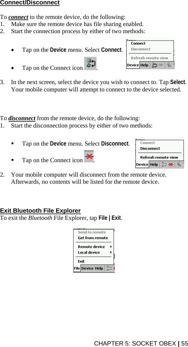 CHAPTER 5: SOCKET OBEX | 55 Connect/Disconnect  To connect to the remote device, do the following: 1. Make sure the remote device has file sharing enabled. 2. Start the connection process by either of two methods:   • Tap on the Device menu. Select Connect.  • Tap on the Connect icon  .  3. In the next screen, select the device you wish to connect to. Tap Select. Your mobile computer will attempt to connect to the device selected.    To disconnect from the remote device, do the following: 1. Start the disconnection process by either of two methods:    Tap on the Device menu. Select Disconnect.   Tap on the Connect icon  .  2. Your mobile computer will disconnect from the remote device. Afterwards, no contents will be listed for the remote device.    Exit Bluetooth File Explorer To exit the Bluetooth File Explorer, tap File | Exit.     