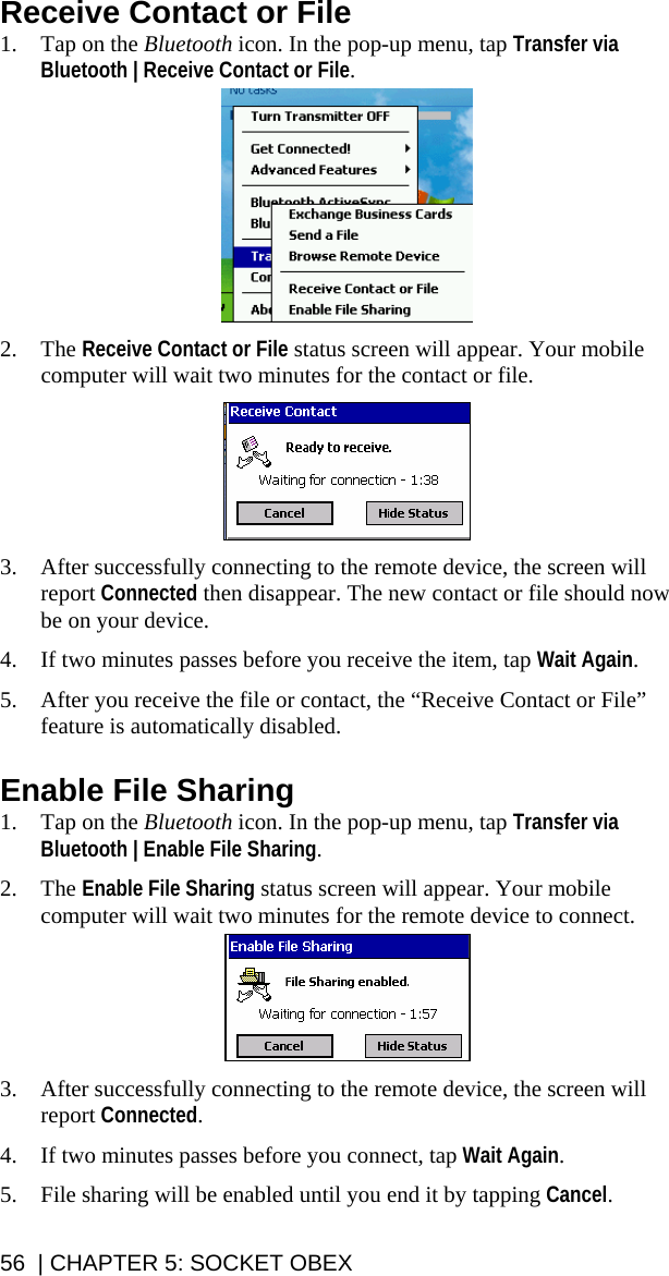 56  | CHAPTER 5: SOCKET OBEX Receive Contact or File 1. Tap on the Bluetooth icon. In the pop-up menu, tap Transfer via Bluetooth | Receive Contact or File.    2. The Receive Contact or File status screen will appear. Your mobile computer will wait two minutes for the contact or file.    3. After successfully connecting to the remote device, the screen will report Connected then disappear. The new contact or file should now be on your device.  4. If two minutes passes before you receive the item, tap Wait Again.  5. After you receive the file or contact, the “Receive Contact or File” feature is automatically disabled.  Enable File Sharing 1. Tap on the Bluetooth icon. In the pop-up menu, tap Transfer via Bluetooth | Enable File Sharing.   2. The Enable File Sharing status screen will appear. Your mobile computer will wait two minutes for the remote device to connect.    3. After successfully connecting to the remote device, the screen will report Connected.  4. If two minutes passes before you connect, tap Wait Again.  5. File sharing will be enabled until you end it by tapping Cancel. 