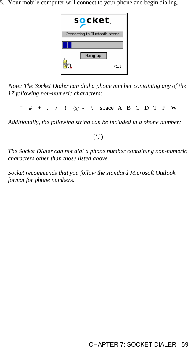 CHAPTER 7: SOCKET DIALER | 59 5. Your mobile computer will connect to your phone and begin dialing.     Note: The Socket Dialer can dial a phone number containing any of the 17 following non-numeric characters:  * # + . / ! @ - \ space A B C D T P W  Additionally, the following string can be included in a phone number:   (‘,’)  The Socket Dialer can not dial a phone number containing non-numeric characters other than those listed above.    Socket recommends that you follow the standard Microsoft Outlook format for phone numbers.