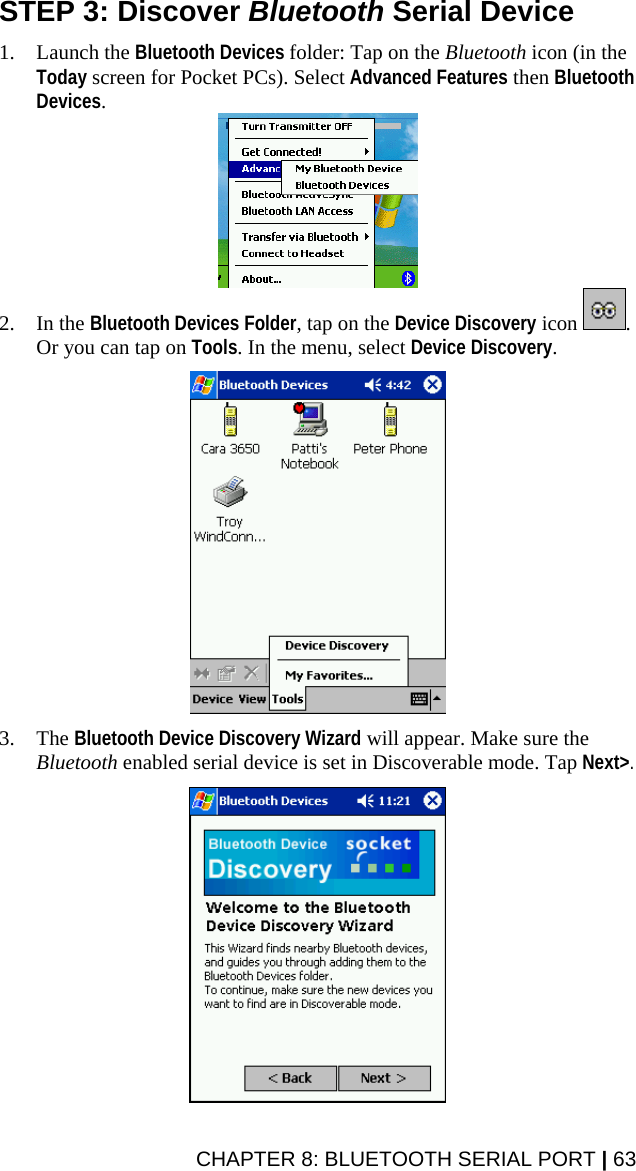 CHAPTER 8: BLUETOOTH SERIAL PORT | 63 STEP 3: Discover Bluetooth Serial Device  1. Launch the Bluetooth Devices folder: Tap on the Bluetooth icon (in the Today screen for Pocket PCs). Select Advanced Features then Bluetooth Devices.  2. In the Bluetooth Devices Folder, tap on the Device Discovery icon  . Or you can tap on Tools. In the menu, select Device Discovery.    3. The Bluetooth Device Discovery Wizard will appear. Make sure the Bluetooth enabled serial device is set in Discoverable mode. Tap Next&gt;.    