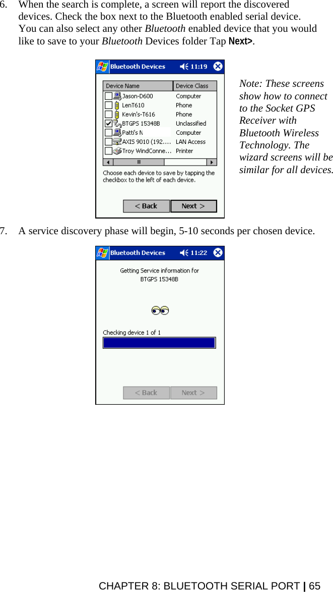 CHAPTER 8: BLUETOOTH SERIAL PORT | 65 6. When the search is complete, a screen will report the discovered devices. Check the box next to the Bluetooth enabled serial device. You can also select any other Bluetooth enabled device that you would like to save to your Bluetooth Devices folder Tap Next&gt;.    7. A service discovery phase will begin, 5-10 seconds per chosen device.    Note: These screens show how to connect to the Socket GPS Receiver with Bluetooth Wireless Technology. The wizard screens will be similar for all devices. 