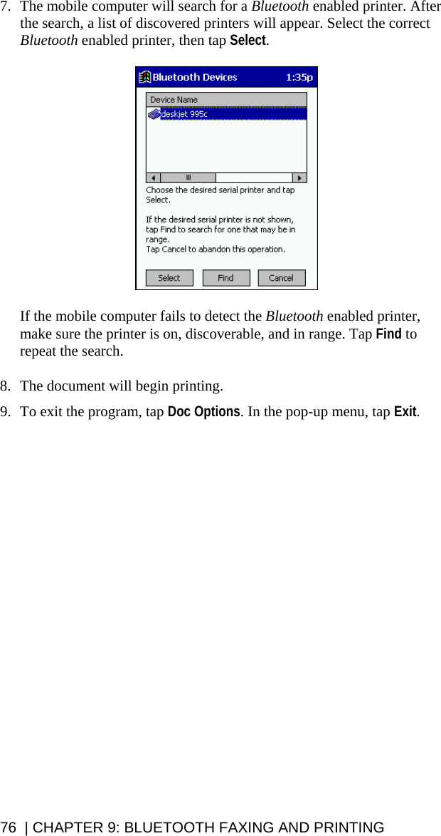 76  | CHAPTER 9: BLUETOOTH FAXING AND PRINTING 7. The mobile computer will search for a Bluetooth enabled printer. After the search, a list of discovered printers will appear. Select the correct Bluetooth enabled printer, then tap Select.    If the mobile computer fails to detect the Bluetooth enabled printer, make sure the printer is on, discoverable, and in range. Tap Find to repeat the search.  8. The document will begin printing.  9. To exit the program, tap Doc Options. In the pop-up menu, tap Exit.