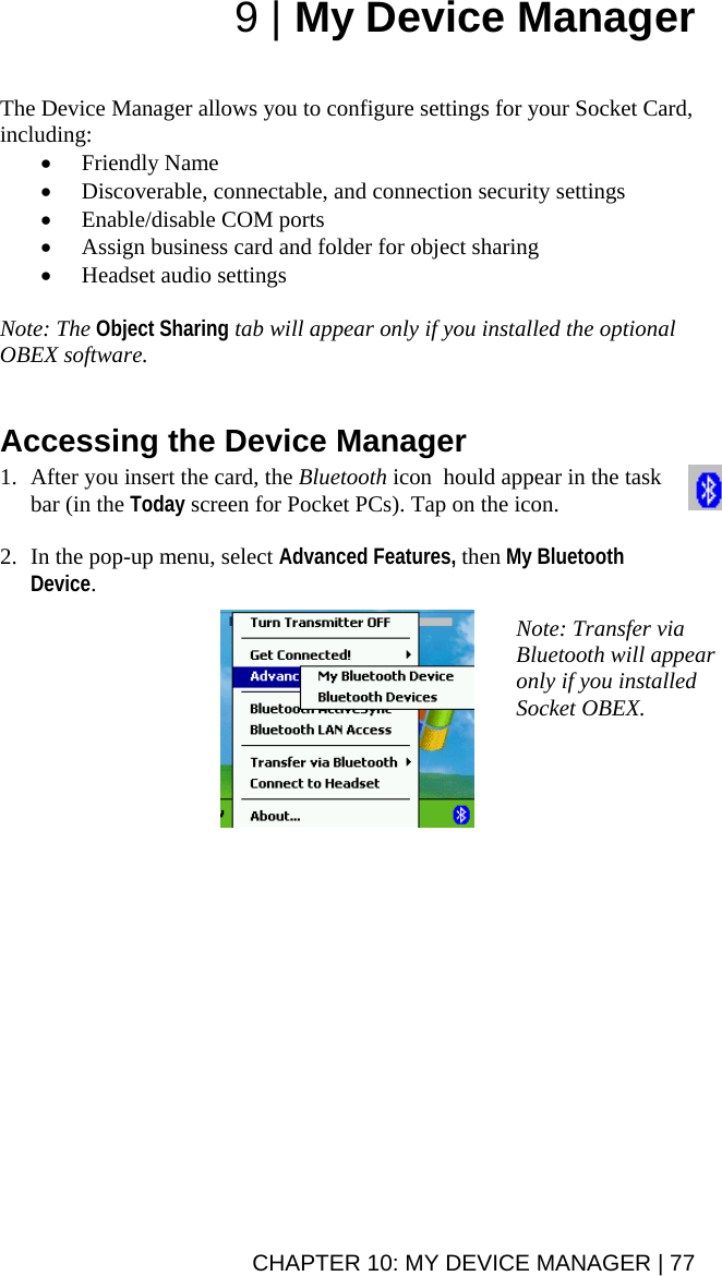 CHAPTER 10: MY DEVICE MANAGER | 77 9 | My Device Manager   The Device Manager allows you to configure settings for your Socket Card, including: • Friendly Name • Discoverable, connectable, and connection security settings • Enable/disable COM ports • Assign business card and folder for object sharing • Headset audio settings  Note: The Object Sharing tab will appear only if you installed the optional OBEX software.    Accessing the Device Manager  1. After you insert the card, the Bluetooth icon  hould appear in the task bar (in the Today screen for Pocket PCs). Tap on the icon.  2. In the pop-up menu, select Advanced Features, then My Bluetooth Device.    Note: Transfer via Bluetooth will appear only if you installed Socket OBEX. 