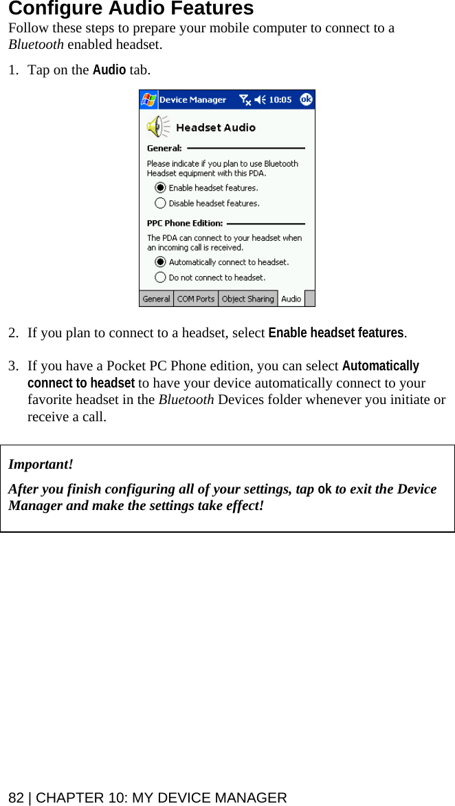 82 | CHAPTER 10: MY DEVICE MANAGER  Configure Audio Features Follow these steps to prepare your mobile computer to connect to a Bluetooth enabled headset.   1. Tap on the Audio tab.     2. If you plan to connect to a headset, select Enable headset features.   3. If you have a Pocket PC Phone edition, you can select Automatically connect to headset to have your device automatically connect to your favorite headset in the Bluetooth Devices folder whenever you initiate or receive a call.    Important!   After you finish configuring all of your settings, tap ok to exit the Device Manager and make the settings take effect!     
