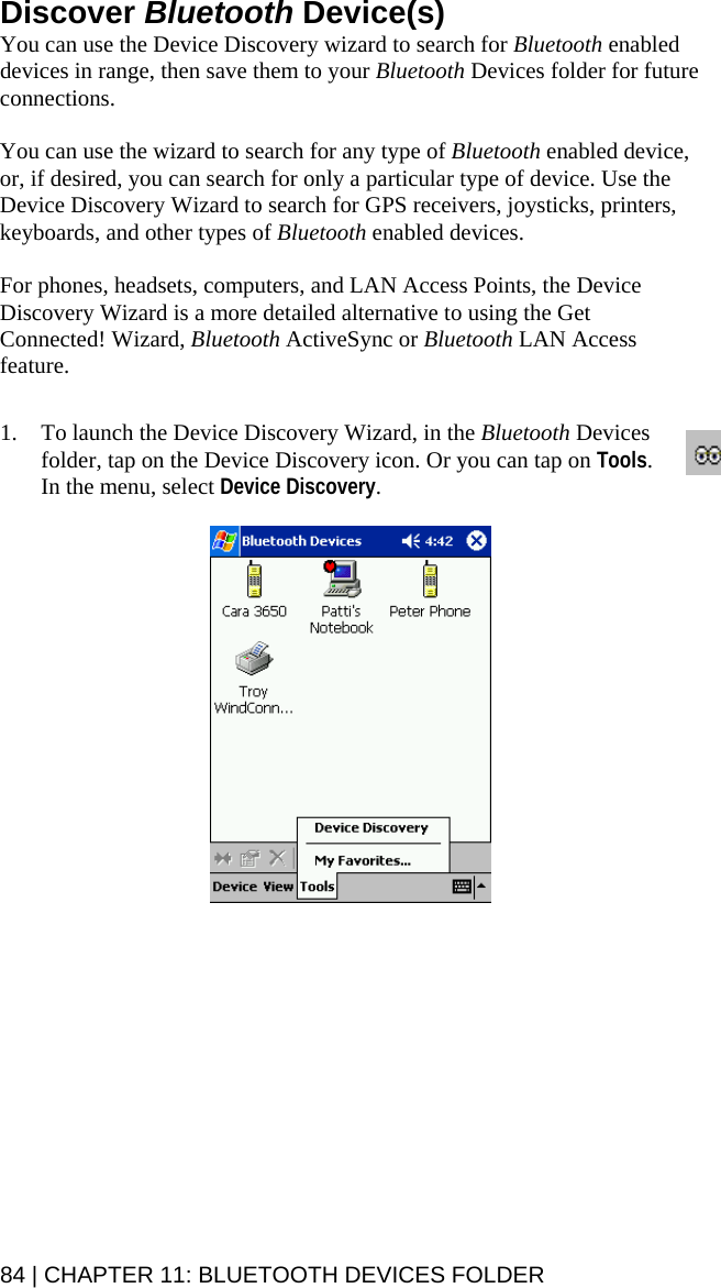84 | CHAPTER 11: BLUETOOTH DEVICES FOLDER Discover Bluetooth Device(s) You can use the Device Discovery wizard to search for Bluetooth enabled devices in range, then save them to your Bluetooth Devices folder for future connections.   You can use the wizard to search for any type of Bluetooth enabled device, or, if desired, you can search for only a particular type of device. Use the Device Discovery Wizard to search for GPS receivers, joysticks, printers, keyboards, and other types of Bluetooth enabled devices.  For phones, headsets, computers, and LAN Access Points, the Device Discovery Wizard is a more detailed alternative to using the Get Connected! Wizard, Bluetooth ActiveSync or Bluetooth LAN Access feature.   1. To launch the Device Discovery Wizard, in the Bluetooth Devices folder, tap on the Device Discovery icon. Or you can tap on Tools. In the menu, select Device Discovery.    
