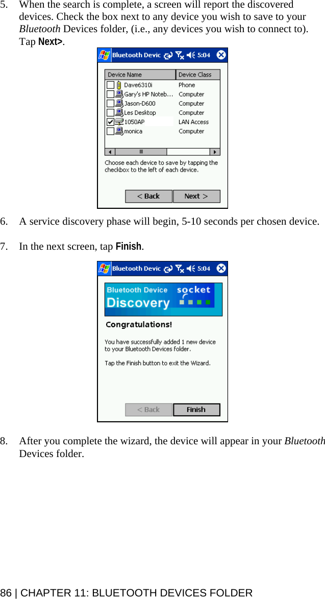 86 | CHAPTER 11: BLUETOOTH DEVICES FOLDER 5. When the search is complete, a screen will report the discovered devices. Check the box next to any device you wish to save to your Bluetooth Devices folder, (i.e., any devices you wish to connect to). Tap Next&gt;.   6. A service discovery phase will begin, 5-10 seconds per chosen device.  7. In the next screen, tap Finish.    8. After you complete the wizard, the device will appear in your Bluetooth Devices folder.  