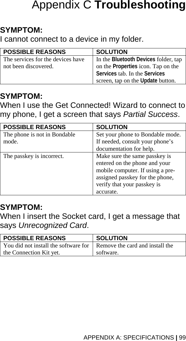 APPENDIX A: SPECIFICATIONS | 99 Appendix C Troubleshooting   SYMPTOM:  I cannot connect to a device in my folder.  POSSIBLE REASONS  SOLUTION The services for the devices have not been discovered.  In the Bluetooth Devices folder, tap on the Properties icon. Tap on the Services tab. In the Services screen, tap on the Update button.  SYMPTOM:  When I use the Get Connected! Wizard to connect to my phone, I get a screen that says Partial Success.  POSSIBLE REASONS  SOLUTION The phone is not in Bondable mode.  Set your phone to Bondable mode. If needed, consult your phone’s documentation for help.  The passkey is incorrect.  Make sure the same passkey is entered on the phone and your mobile computer. If using a pre-assigned passkey for the phone, verify that your passkey is accurate.  SYMPTOM:  When I insert the Socket card, I get a message that says Unrecognized Card.  POSSIBLE REASONS  SOLUTION You did not install the software for the Connection Kit yet.  Remove the card and install the software.  