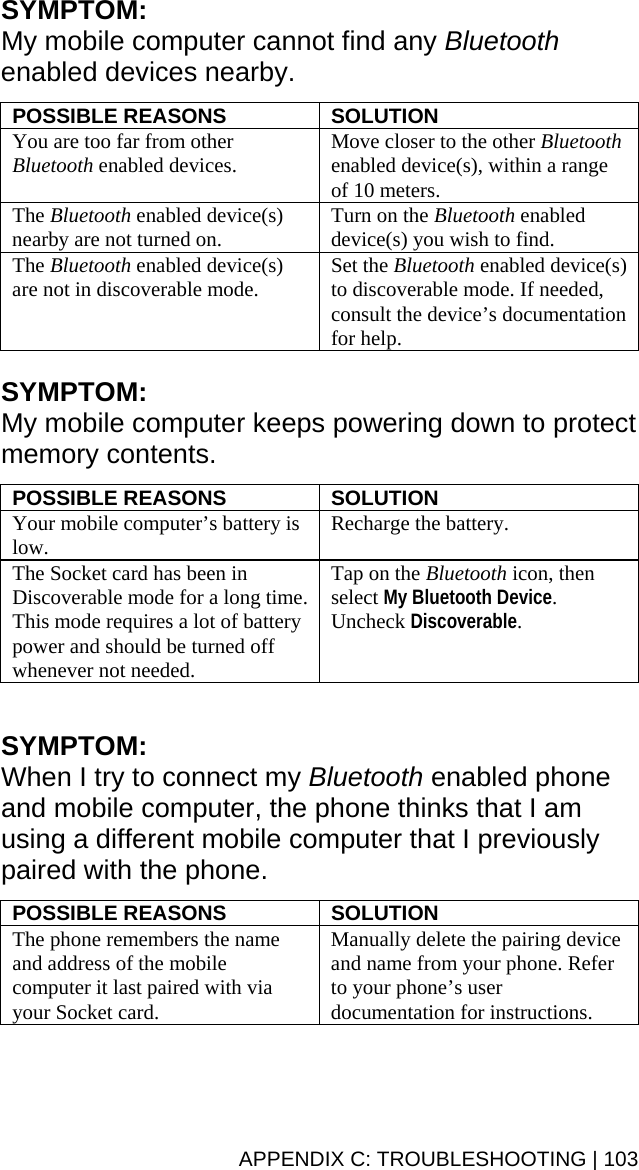 SYMPTOM:  My mobile computer cannot find any Bluetooth enabled devices nearby.  POSSIBLE REASONS  SOLUTION You are too far from other Bluetooth enabled devices.  Move closer to the other Bluetooth enabled device(s), within a range of 10 meters. The Bluetooth enabled device(s) nearby are not turned on.  Turn on the Bluetooth enabled device(s) you wish to find. The Bluetooth enabled device(s) are not in discoverable mode.  Set the Bluetooth enabled device(s) to discoverable mode. If needed, consult the device’s documentation for help.  SYMPTOM:  My mobile computer keeps powering down to protect memory contents.  POSSIBLE REASONS  SOLUTION Your mobile computer’s battery is low.  Recharge the battery. The Socket card has been in Discoverable mode for a long time. This mode requires a lot of battery power and should be turned off whenever not needed. Tap on the Bluetooth icon, then select My Bluetooth Device. Uncheck Discoverable.  SYMPTOM:  When I try to connect my Bluetooth enabled phone and mobile computer, the phone thinks that I am using a different mobile computer that I previously paired with the phone.  POSSIBLE REASONS  SOLUTION The phone remembers the name and address of the mobile computer it last paired with via your Socket card.  Manually delete the pairing device and name from your phone. Refer to your phone’s user documentation for instructions. APPENDIX C: TROUBLESHOOTING | 103 