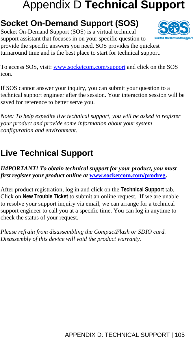 Appendix D Technical Support   Socket On-Demand Support (SOS) Socket On-Demand Support (SOS) is a virtual technical support assistant that focuses in on your specific question to provide the specific answers you need. SOS provides the quickest turnaround time and is the best place to start for technical support.  To access SOS, visit: www.socketcom.com/support and click on the SOS icon.  If SOS cannot answer your inquiry, you can submit your question to a technical support engineer after the session. Your interaction session will be saved for reference to better serve you.  Note: To help expedite live technical support, you will be asked to register your product and provide some information about your system configuration and environment.   Live Technical Support  IMPORTANT! To obtain technical support for your product, you must first register your product online at www.socketcom.com/prodreg.  After product registration, log in and click on the Technical Support tab. Click on New Trouble Ticket to submit an online request.  If we are unable to resolve your support inquiry via email, we can arrange for a technical support engineer to call you at a specific time. You can log in anytime to check the status of your request.  Please refrain from disassembling the CompactFlash or SDIO card. Disassembly of this device will void the product warranty.APPENDIX D: TECHNICAL SUPPORT | 105 