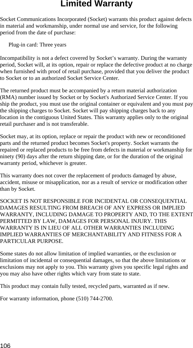  Limited Warranty  Socket Communications Incorporated (Socket) warrants this product against defects in material and workmanship, under normal use and service, for the following period from the date of purchase: Plug-in card: Three years  Incompatibility is not a defect covered by Socket’s warranty. During the warranty period, Socket will, at its option, repair or replace the defective product at no charge when furnished with proof of retail purchase, provided that you deliver the product to Socket or to an authorized Socket Service Center. The returned product must be accompanied by a return material authorization (RMA) number issued by Socket or by Socket&apos;s Authorized Service Center. If you ship the product, you must use the original container or equivalent and you must pay the shipping charges to Socket. Socket will pay shipping charges back to any location in the contiguous United States. This warranty applies only to the original retail purchaser and is not transferable. Socket may, at its option, replace or repair the product with new or reconditioned parts and the returned product becomes Socket&apos;s property. Socket warrants the repaired or replaced products to be free from defects in material or workmanship for ninety (90) days after the return shipping date, or for the duration of the original warranty period, whichever is greater. This warranty does not cover the replacement of products damaged by abuse, accident, misuse or misapplication, nor as a result of service or modification other than by Socket. SOCKET IS NOT RESPONSIBLE FOR INCIDENTAL OR CONSEQUENTIAL DAMAGES RESULTING FROM BREACH OF ANY EXPRESS OR IMPLIED WARRANTY, INCLUDING DAMAGE TO PROPERTY AND, TO THE EXTENT PERMITTED BY LAW, DAMAGES FOR PERSONAL INJURY. THIS WARRANTY IS IN LIEU OF ALL OTHER WARRANTIES INCLUDING IMPLIED WARRANTIES OF MERCHANTABILITY AND FITNESS FOR A PARTICULAR PURPOSE. Some states do not allow limitation of implied warranties, or the exclusion or limitation of incidental or consequential damages, so that the above limitations or exclusions may not apply to you. This warranty gives you specific legal rights and you may also have other rights which vary from state to state. This product may contain fully tested, recycled parts, warranted as if new. For warranty information, phone (510) 744-2700. 106 