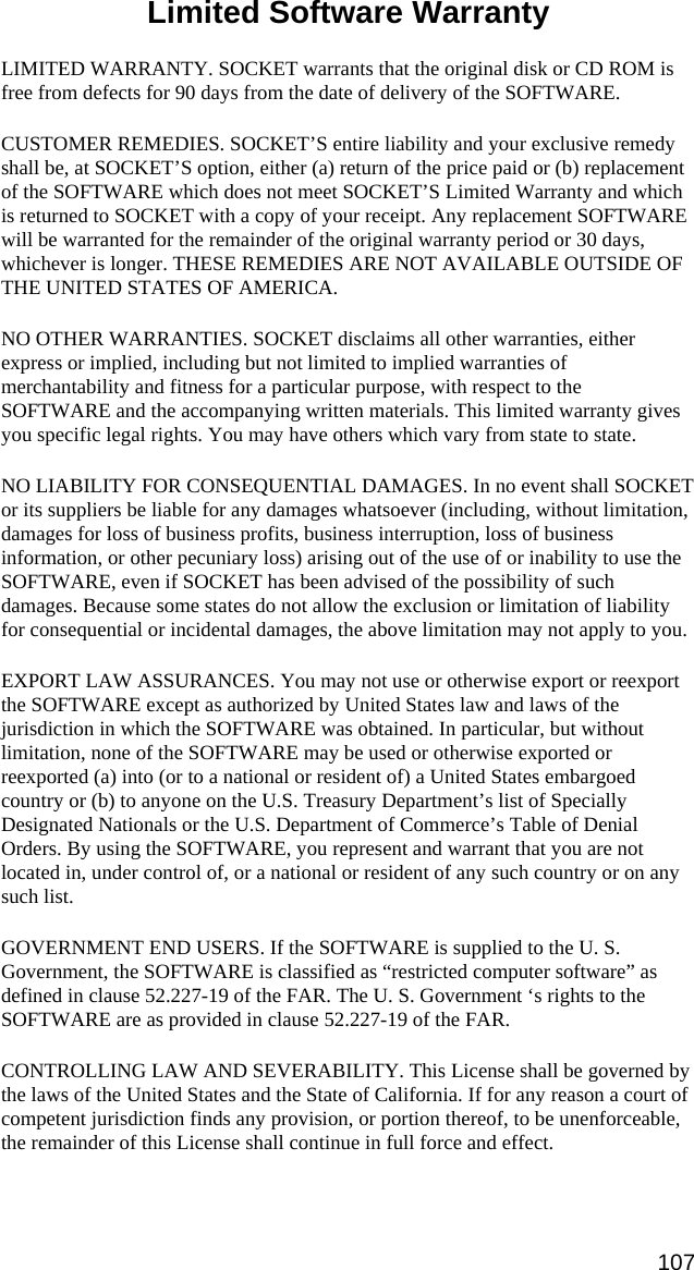 Limited Software Warranty  LIMITED WARRANTY. SOCKET warrants that the original disk or CD ROM is free from defects for 90 days from the date of delivery of the SOFTWARE. CUSTOMER REMEDIES. SOCKET’S entire liability and your exclusive remedy shall be, at SOCKET’S option, either (a) return of the price paid or (b) replacement of the SOFTWARE which does not meet SOCKET’S Limited Warranty and which is returned to SOCKET with a copy of your receipt. Any replacement SOFTWARE will be warranted for the remainder of the original warranty period or 30 days, whichever is longer. THESE REMEDIES ARE NOT AVAILABLE OUTSIDE OF THE UNITED STATES OF AMERICA.    NO OTHER WARRANTIES. SOCKET disclaims all other warranties, either express or implied, including but not limited to implied warranties of merchantability and fitness for a particular purpose, with respect to the SOFTWARE and the accompanying written materials. This limited warranty gives you specific legal rights. You may have others which vary from state to state. NO LIABILITY FOR CONSEQUENTIAL DAMAGES. In no event shall SOCKET or its suppliers be liable for any damages whatsoever (including, without limitation, damages for loss of business profits, business interruption, loss of business information, or other pecuniary loss) arising out of the use of or inability to use the SOFTWARE, even if SOCKET has been advised of the possibility of such damages. Because some states do not allow the exclusion or limitation of liability for consequential or incidental damages, the above limitation may not apply to you. EXPORT LAW ASSURANCES. You may not use or otherwise export or reexport the SOFTWARE except as authorized by United States law and laws of the jurisdiction in which the SOFTWARE was obtained. In particular, but without limitation, none of the SOFTWARE may be used or otherwise exported or reexported (a) into (or to a national or resident of) a United States embargoed country or (b) to anyone on the U.S. Treasury Department’s list of Specially Designated Nationals or the U.S. Department of Commerce’s Table of Denial Orders. By using the SOFTWARE, you represent and warrant that you are not located in, under control of, or a national or resident of any such country or on any such list. GOVERNMENT END USERS. If the SOFTWARE is supplied to the U. S. Government, the SOFTWARE is classified as “restricted computer software” as defined in clause 52.227-19 of the FAR. The U. S. Government ‘s rights to the SOFTWARE are as provided in clause 52.227-19 of the FAR. CONTROLLING LAW AND SEVERABILITY. This License shall be governed by the laws of the United States and the State of California. If for any reason a court of competent jurisdiction finds any provision, or portion thereof, to be unenforceable, the remainder of this License shall continue in full force and effect.   107 
