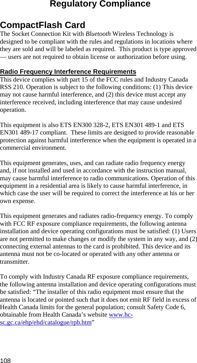  Regulatory Compliance  CompactFlash Card The Socket Connection Kit with Bluetooth Wireless Technology is designed to be compliant with the rules and regulations in locations where they are sold and will be labeled as required.  This product is type approved — users are not required to obtain license or authorization before using.  Radio Frequency Interference Requirements This device complies with part 15 of the FCC rules and Industry Canada RSS 210. Operation is subject to the following conditions: (1) This device may not cause harmful interference, and (2) this device must accept any interference received, including interference that may cause undesired operation.  This equipment is also ETS EN300 328-2, ETS EN301 489-1 and ETS EN301 489-17 compliant.  These limits are designed to provide reasonable protection against harmful interference when the equipment is operated in a commercial environment.  This equipment generates, uses, and can radiate radio frequency energy and, if not installed and used in accordance with the instruction manual, may cause harmful interference to radio communications. Operation of this equipment in a residential area is likely to cause harmful interference, in which case the user will be required to correct the interference at his or her own expense.   This equipment generates and radiates radio-frequency energy. To comply with FCC RF exposure compliance requirements, the following antenna installation and device operating configurations must be satisfied: (1) Users are not permitted to make changes or modify the system in any way, and (2) connecting external antennas to the card is prohibited. This device and its antenna must not be co-located or operated with any other antenna or transmitter.  To comply with Industry Canada RF exposure compliance requirements, the following antenna installation and device operating configurations must be satisfied: “The installer of this radio equipment must ensure that the antenna is located or pointed such that it does not emit RF field in excess of Health Canada limits for the general population; consult Safety Code 6, obtainable from Health Canada’s website www.hc-sc.gc.ca/ehp/ehd/catalogue/rpb.htm”  108 