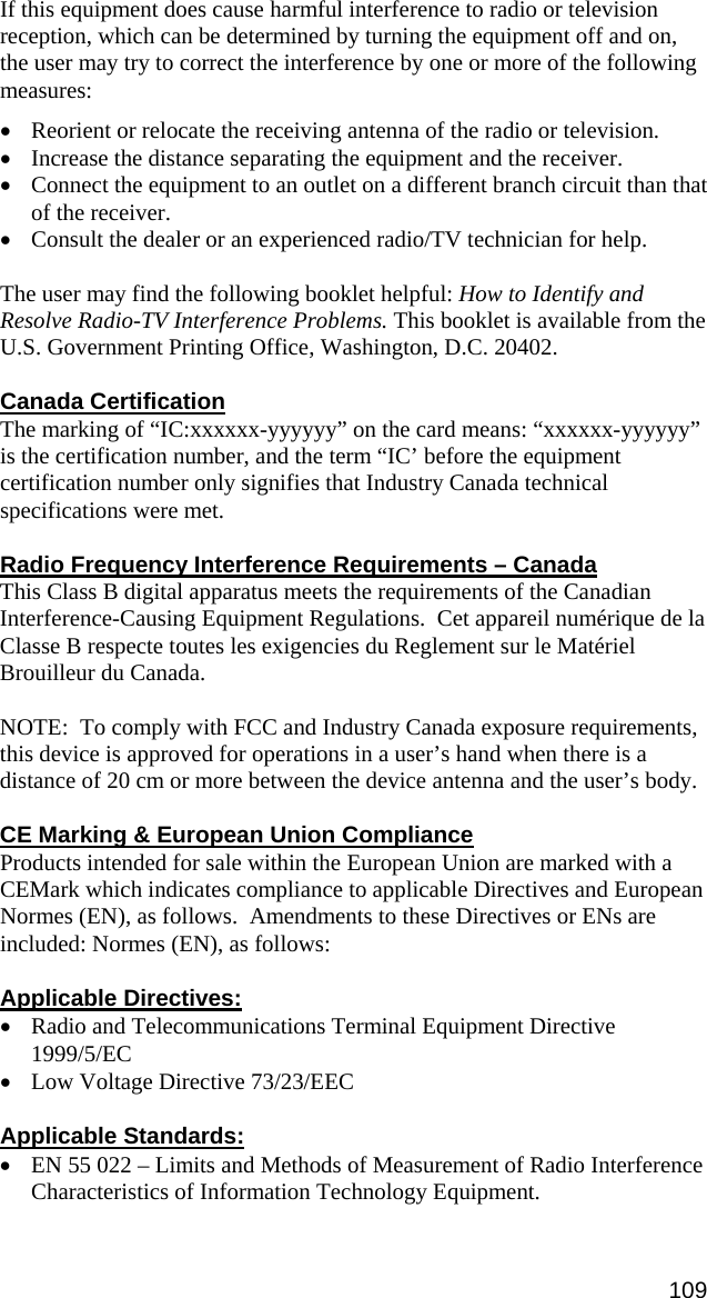 If this equipment does cause harmful interference to radio or television reception, which can be determined by turning the equipment off and on, the user may try to correct the interference by one or more of the following measures:  •  Reorient or relocate the receiving antenna of the radio or television. •  Increase the distance separating the equipment and the receiver. •  Connect the equipment to an outlet on a different branch circuit than that of the receiver. •  Consult the dealer or an experienced radio/TV technician for help.  The user may find the following booklet helpful: How to Identify and Resolve Radio-TV Interference Problems. This booklet is available from the U.S. Government Printing Office, Washington, D.C. 20402.  Canada Certification The marking of “IC:xxxxxx-yyyyyy” on the card means: “xxxxxx-yyyyyy” is the certification number, and the term “IC’ before the equipment certification number only signifies that Industry Canada technical specifications were met.  Radio Frequency Interference Requirements – Canada This Class B digital apparatus meets the requirements of the Canadian Interference-Causing Equipment Regulations.  Cet appareil numérique de la Classe B respecte toutes les exigencies du Reglement sur le Matériel Brouilleur du Canada.  NOTE:  To comply with FCC and Industry Canada exposure requirements, this device is approved for operations in a user’s hand when there is a distance of 20 cm or more between the device antenna and the user’s body.  CE Marking &amp; European Union Compliance Products intended for sale within the European Union are marked with a CEMark which indicates compliance to applicable Directives and European Normes (EN), as follows.  Amendments to these Directives or ENs are included: Normes (EN), as follows:  Applicable Directives: • Radio and Telecommunications Terminal Equipment Directive 1999/5/EC • Low Voltage Directive 73/23/EEC  Applicable Standards: • EN 55 022 – Limits and Methods of Measurement of Radio Interference Characteristics of Information Technology Equipment. 109 