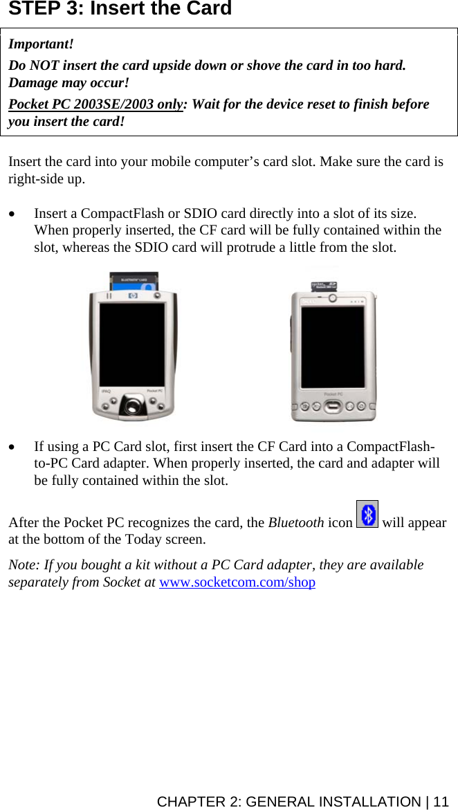STEP 3: Insert the Card   Important!   Do NOT insert the card upside down or shove the card in too hard. Damage may occur!  Pocket PC 2003SE/2003 only: Wait for the device reset to finish before you insert the card!    Insert the card into your mobile computer’s card slot. Make sure the card is right-side up.   • Insert a CompactFlash or SDIO card directly into a slot of its size. When properly inserted, the CF card will be fully contained within the slot, whereas the SDIO card will protrude a little from the slot.    • If using a PC Card slot, first insert the CF Card into a CompactFlash-to-PC Card adapter. When properly inserted, the card and adapter will be fully contained within the slot.   After the Pocket PC recognizes the card, the Bluetooth icon   will appear at the bottom of the Today screen.  Note: If you bought a kit without a PC Card adapter, they are available separately from Socket at www.socketcom.com/shop   CHAPTER 2: GENERAL INSTALLATION | 11 