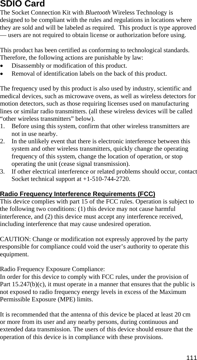 SDIO Card The Socket Connection Kit with Bluetooth Wireless Technology is designed to be compliant with the rules and regulations in locations where they are sold and will be labeled as required.  This product is type approved — users are not required to obtain license or authorization before using.  This product has been certified as conforming to technological standards. Therefore, the following actions are punishable by law: • Disassembly or modification of this product. • Removal of identification labels on the back of this product.  The frequency used by this product is also used by industry, scientific and medical devices, such as microwave ovens, as well as wireless detectors for motion detectors, such as those requiring licenses used on manufacturing lines or similar radio transmitters. (all these wireless devices will be called “other wireless transmitters” below). 1. Before using this system, confirm that other wireless transmitters are not in use nearby. 2. In the unlikely event that there is electronic interference between this system and other wireless transmitters, quickly change the operating frequency of this system, change the location of operation, or stop operating the unit (cease signal transmission). 3. If other electrical interference or related problems should occur, contact Socket technical support at +1-510-744-2720.  Radio Frequency Interference Requirements (FCC) This device complies with part 15 of the FCC rules. Operation is subject to the following two conditions: (1) this device may not cause harmful interference, and (2) this device must accept any interference received, including interference that may cause undesired operation.  CAUTION: Change or modification not expressly approved by the party responsible for compliance could void the user’s authority to operate this equipment.  Radio Frequency Exposure Compliance:  In order for this device to comply with FCC rules, under the provision of Part 15.247(b)(c), it must operate in a manner that ensures that the public is not exposed to radio frequency energy levels in excess of the Maximum Permissible Exposure (MPE) limits.  It is recommended that the antenna of this device be placed at least 20 cm or more from its user and any nearby persons, during continuous and extended data transmission. The users of this device should ensure that the operation of this device is in compliance with these provisions. 111 