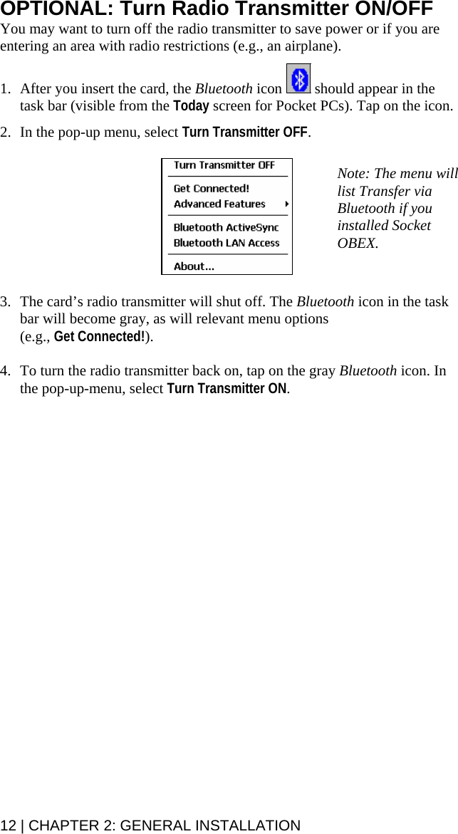 OPTIONAL: Turn Radio Transmitter ON/OFF You may want to turn off the radio transmitter to save power or if you are entering an area with radio restrictions (e.g., an airplane).  1. After you insert the card, the Bluetooth icon   should appear in the task bar (visible from the Today screen for Pocket PCs). Tap on the icon.  2. In the pop-up menu, select Turn Transmitter OFF.    Note: The menu will list Transfer via Bluetooth if you installed Socket OBEX.  3. The card’s radio transmitter will shut off. The Bluetooth icon in the task bar will become gray, as will relevant menu options (e.g., Get Connected!).   4. To turn the radio transmitter back on, tap on the gray Bluetooth icon. In the pop-up-menu, select Turn Transmitter ON.  12 | CHAPTER 2: GENERAL INSTALLATION  