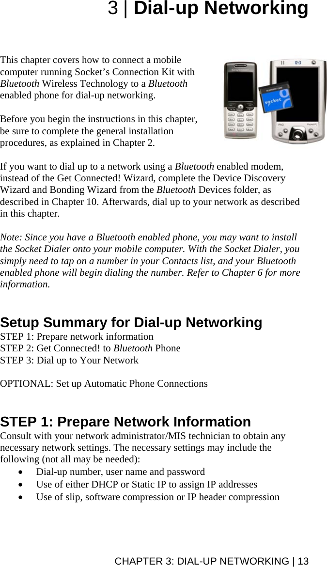 3 | Dial-up Networking    This chapter covers how to connect a mobile computer running Socket’s Connection Kit with Bluetooth Wireless Technology to a Bluetooth enabled phone for dial-up networking.   Before you begin the instructions in this chapter, be sure to complete the general installation procedures, as explained in Chapter 2.  If you want to dial up to a network using a Bluetooth enabled modem, instead of the Get Connected! Wizard, complete the Device Discovery Wizard and Bonding Wizard from the Bluetooth Devices folder, as described in Chapter 10. Afterwards, dial up to your network as described in this chapter.  Note: Since you have a Bluetooth enabled phone, you may want to install the Socket Dialer onto your mobile computer. With the Socket Dialer, you simply need to tap on a number in your Contacts list, and your Bluetooth enabled phone will begin dialing the number. Refer to Chapter 6 for more information.   Setup Summary for Dial-up Networking STEP 1: Prepare network information STEP 2: Get Connected! to Bluetooth Phone STEP 3: Dial up to Your Network  OPTIONAL: Set up Automatic Phone Connections   STEP 1: Prepare Network Information Consult with your network administrator/MIS technician to obtain any necessary network settings. The necessary settings may include the following (not all may be needed): • Dial-up number, user name and password • Use of either DHCP or Static IP to assign IP addresses • Use of slip, software compression or IP header compression  CHAPTER 3: DIAL-UP NETWORKING | 13 