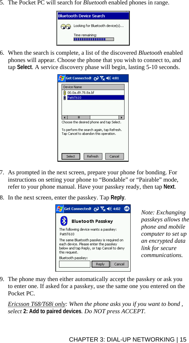 5. The Pocket PC will search for Bluetooth enabled phones in range.     6. When the search is complete, a list of the discovered Bluetooth enabled phones will appear. Choose the phone that you wish to connect to, and tap Select. A service discovery phase will begin, lasting 5-10 seconds.    7. As prompted in the next screen, prepare your phone for bonding. For instructions on setting your phone to “Bondable” or “Pairable” mode, refer to your phone manual. Have your passkey ready, then tap Next.  8. In the next screen, enter the passkey. Tap Reply.   Note: Exchanging passkeys allows the phone and mobile computer to set up an encrypted data link for secure communications.  9. The phone may then either automatically accept the passkey or ask you to enter one. If asked for a passkey, use the same one you entered on the Pocket PC.  Ericsson T68/T68i only: When the phone asks you if you want to bond , select 2: Add to paired devices. Do NOT press ACCEPT.  CHAPTER 3: DIAL-UP NETWORKING | 15 