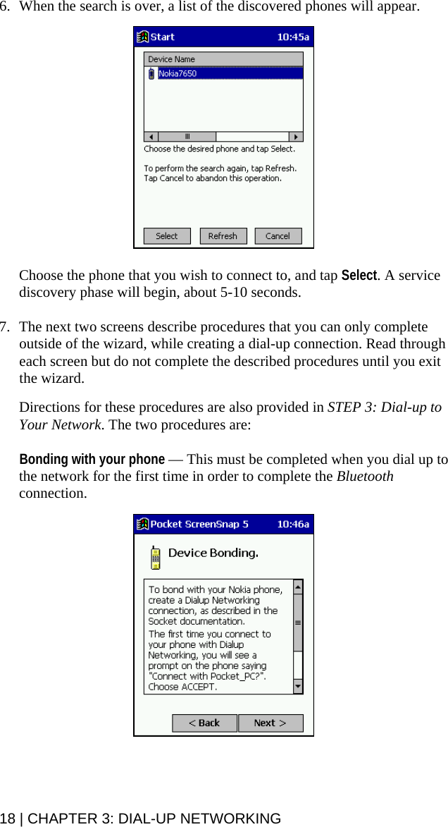 6. When the search is over, a list of the discovered phones will appear.    Choose the phone that you wish to connect to, and tap Select. A service discovery phase will begin, about 5-10 seconds.  7. The next two screens describe procedures that you can only complete outside of the wizard, while creating a dial-up connection. Read through each screen but do not complete the described procedures until you exit the wizard.   Directions for these procedures are also provided in STEP 3: Dial-up to Your Network. The two procedures are:  Bonding with your phone — This must be completed when you dial up to the network for the first time in order to complete the Bluetooth connection.    18 | CHAPTER 3: DIAL-UP NETWORKING 