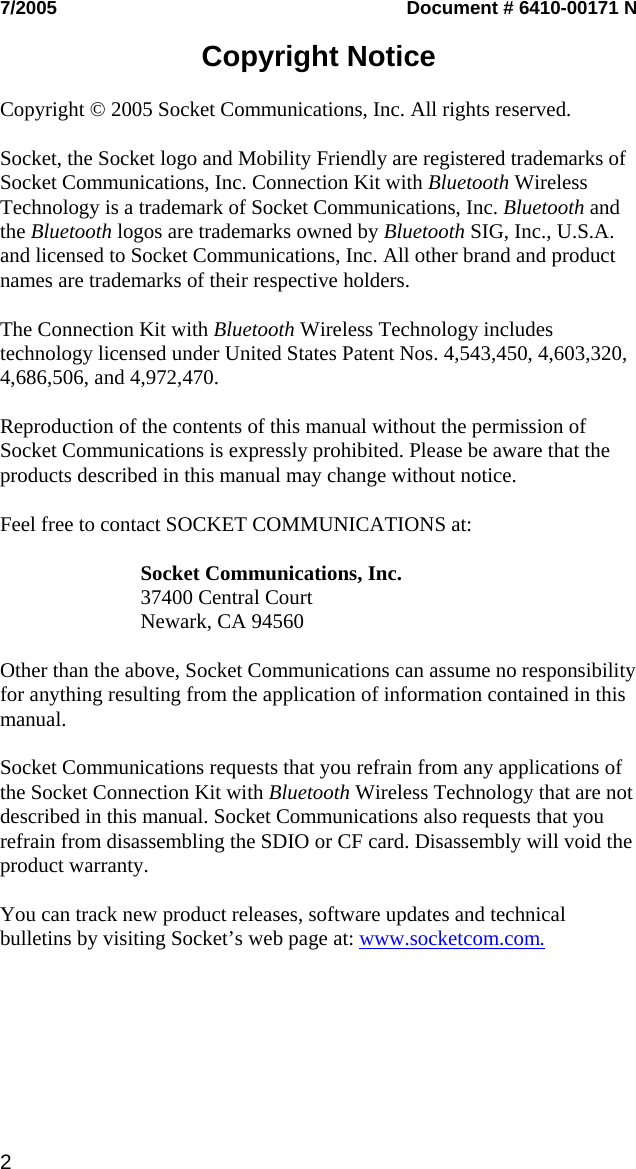 7/2005  Document # 6410-00171 N  Copyright Notice  Copyright © 2005 Socket Communications, Inc. All rights reserved.  Socket, the Socket logo and Mobility Friendly are registered trademarks of Socket Communications, Inc. Connection Kit with Bluetooth Wireless Technology is a trademark of Socket Communications, Inc. Bluetooth and the Bluetooth logos are trademarks owned by Bluetooth SIG, Inc., U.S.A. and licensed to Socket Communications, Inc. All other brand and product names are trademarks of their respective holders.  The Connection Kit with Bluetooth Wireless Technology includes technology licensed under United States Patent Nos. 4,543,450, 4,603,320, 4,686,506, and 4,972,470.  Reproduction of the contents of this manual without the permission of Socket Communications is expressly prohibited. Please be aware that the products described in this manual may change without notice.  Feel free to contact SOCKET COMMUNICATIONS at:  Socket Communications, Inc. 37400 Central Court Newark, CA 94560  Other than the above, Socket Communications can assume no responsibility for anything resulting from the application of information contained in this manual.  Socket Communications requests that you refrain from any applications of the Socket Connection Kit with Bluetooth Wireless Technology that are not described in this manual. Socket Communications also requests that you refrain from disassembling the SDIO or CF card. Disassembly will void the product warranty.  You can track new product releases, software updates and technical bulletins by visiting Socket’s web page at: www.socketcom.com. 2   