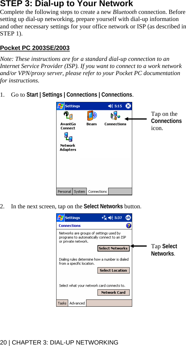STEP 3: Dial-up to Your Network Complete the following steps to create a new Bluetooth connection. Before setting up dial-up networking, prepare yourself with dial-up information and other necessary settings for your office network or ISP (as described in STEP 1).    Pocket PC 2003SE/2003 Note: These instructions are for a standard dial-up connection to an Internet Service Provider (ISP). If you want to connect to a work network and/or VPN/proxy server, please refer to your Pocket PC documentation for instructions.  1. Go to Start | Settings | Connections | Connections.    Tap on the Connections icon.  2. In the next screen, tap on the Select Networks button.   Tap Select Networks.   20 | CHAPTER 3: DIAL-UP NETWORKING 