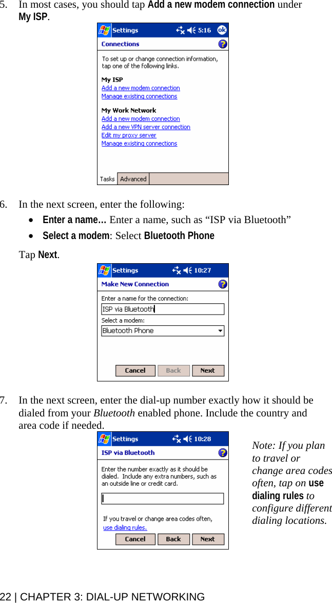 5. In most cases, you should tap Add a new modem connection under  My ISP.    6. In the next screen, enter the following:  • Enter a name… Enter a name, such as “ISP via Bluetooth”  • Select a modem: Select Bluetooth Phone  Tap Next.    7. In the next screen, enter the dial-up number exactly how it should be dialed from your Bluetooth enabled phone. Include the country and area code if needed.  Note: If you plan to travel or change area codes often, tap on use dialing rules to configure different dialing locations.  22 | CHAPTER 3: DIAL-UP NETWORKING 