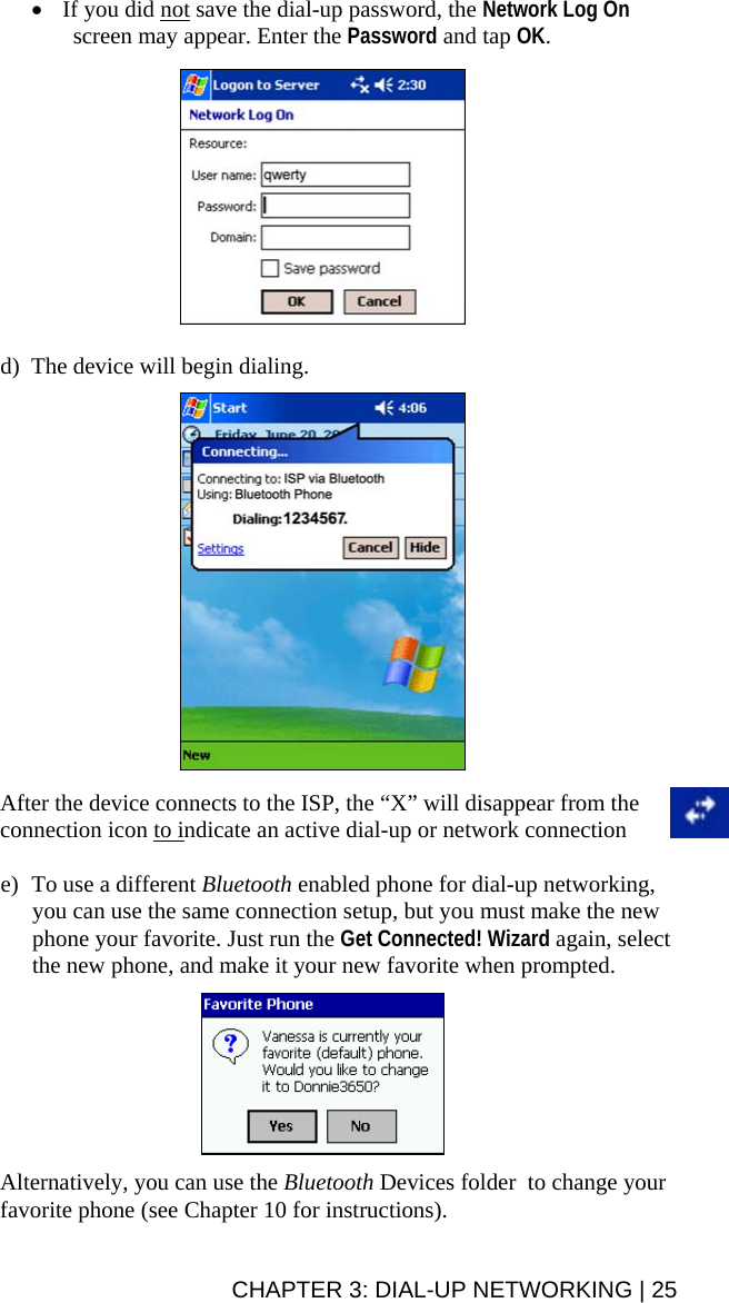• If you did not save the dial-up password, the Network Log On screen may appear. Enter the Password and tap OK.    d) The device will begin dialing.      After the device connects to the ISP, the “X” will disappear from the connection icon to indicate an active dial-up or network connection  e) To use a different Bluetooth enabled phone for dial-up networking, you can use the same connection setup, but you must make the new phone your favorite. Just run the Get Connected! Wizard again, select the new phone, and make it your new favorite when prompted.     Alternatively, you can use the Bluetooth Devices folder  to change your favorite phone (see Chapter 10 for instructions). CHAPTER 3: DIAL-UP NETWORKING | 25 