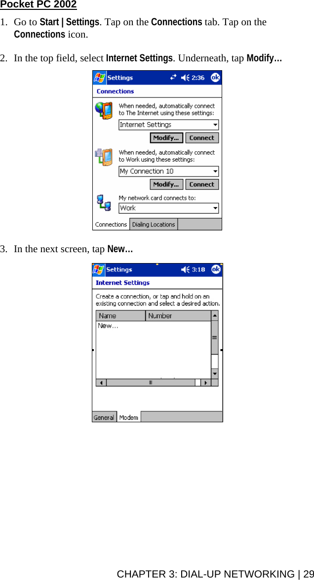 Pocket PC 2002  1. Go to Start | Settings. Tap on the Connections tab. Tap on the Connections icon.  2. In the top field, select Internet Settings. Underneath, tap Modify…     3. In the next screen, tap New…     CHAPTER 3: DIAL-UP NETWORKING | 29 