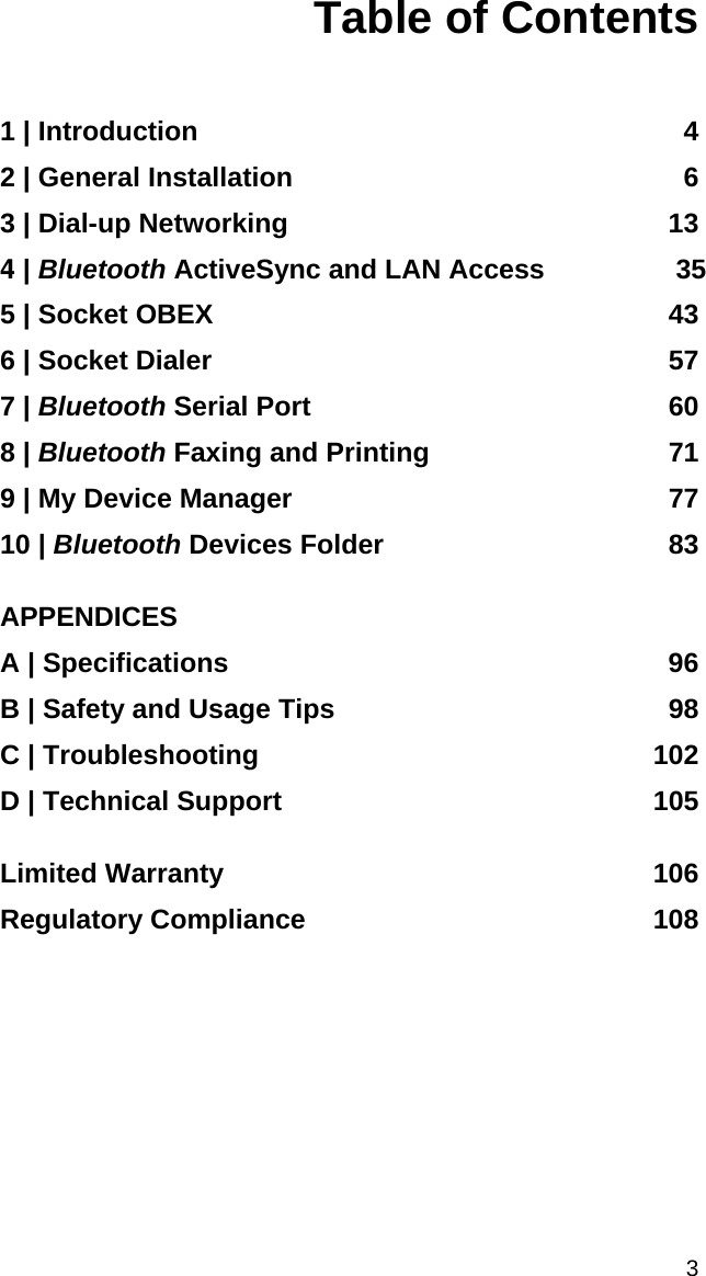 Table of Contents   1 | Introduction  4 2 | General Installation  6 3 | Dial-up Networking  13 4 | Bluetooth ActiveSync and LAN Access 35 5 | Socket OBEX  43 6 | Socket Dialer  57 7 | Bluetooth Serial Port  60 8 | Bluetooth Faxing and Printing  71 9 | My Device Manager  77 10 | Bluetooth Devices Folder  83  APPENDICES A | Specifications  96 B | Safety and Usage Tips  98 C | Troubleshooting  102 D | Technical Support  105  Limited Warranty  106 Regulatory Compliance  108  3 